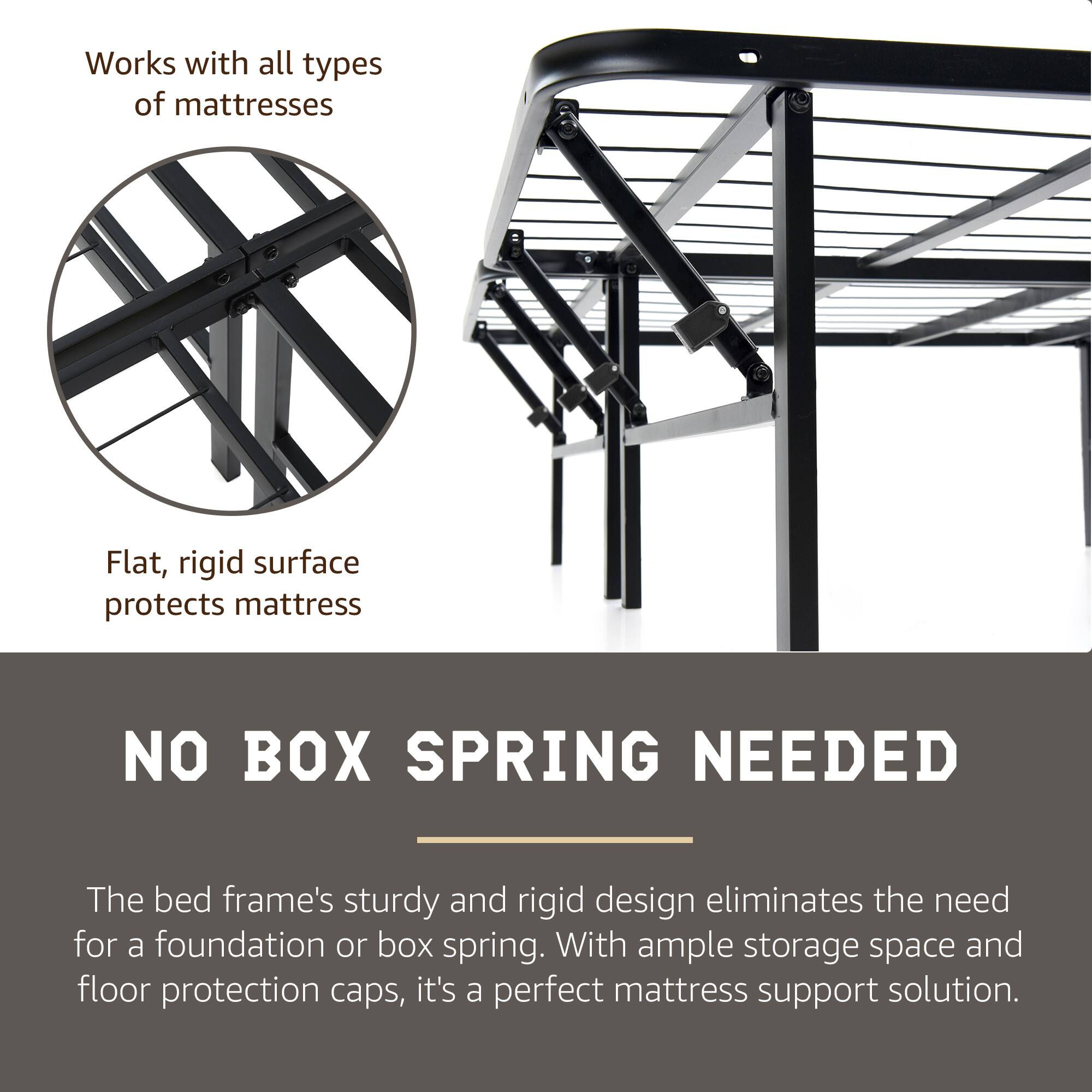 Works with all types of mattresses

Flat, rigid surface protects mattress

NO BOX SPRING NEEDED

The bed frame's sturdy and rigid design eliminates the need for a foundation or box spring. With ample storage space and floor protection caps, it's a perfect mattress support solution.