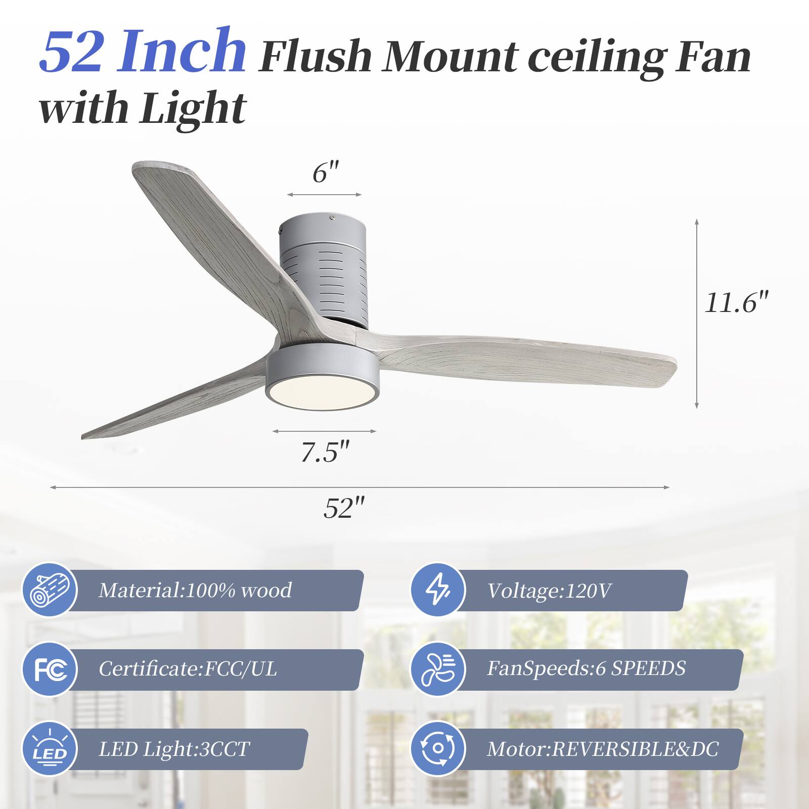 52 Inch Flush Mount ceiling Fan with Light

- 6"
- 11.6"
- 7.5"
- 52"

Material: 100% wood

Voltage: 120V

Certificate: FCC/UL

Fan Speeds: 6 SPEEDS

LED Light: 3CCT

Motor: REVERSIBLE & DC