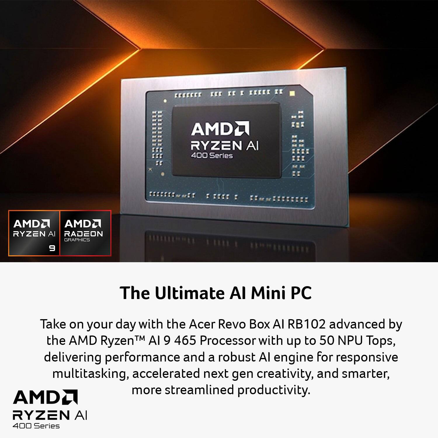 The Ultimate AI Mini PC

Take on your day with the Acer Revo Box AI RB102 advanced by the AMD Ryzen™ AI 9 465 Processor with up to 50 NPU Tops, delivering performance and a robust AI engine for responsive multitasking, accelerated next-gen creativity, and smarter, more streamlined productivity.

AMD RYZEN AI 400 Series

AMD RADEON GRAPHICS 9