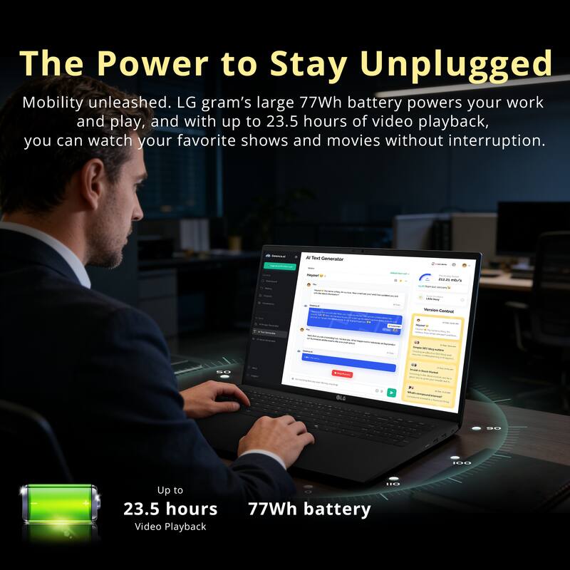 The Power to Stay Unplugged

Mobility unleashed. LG gram's large 77Wh battery powers your work and play, and with up to 23.5 hours of video playback, you can watch your favorite shows and movies without interruption.

Up to 23.5 hours  
77Wh battery  
Video Playback