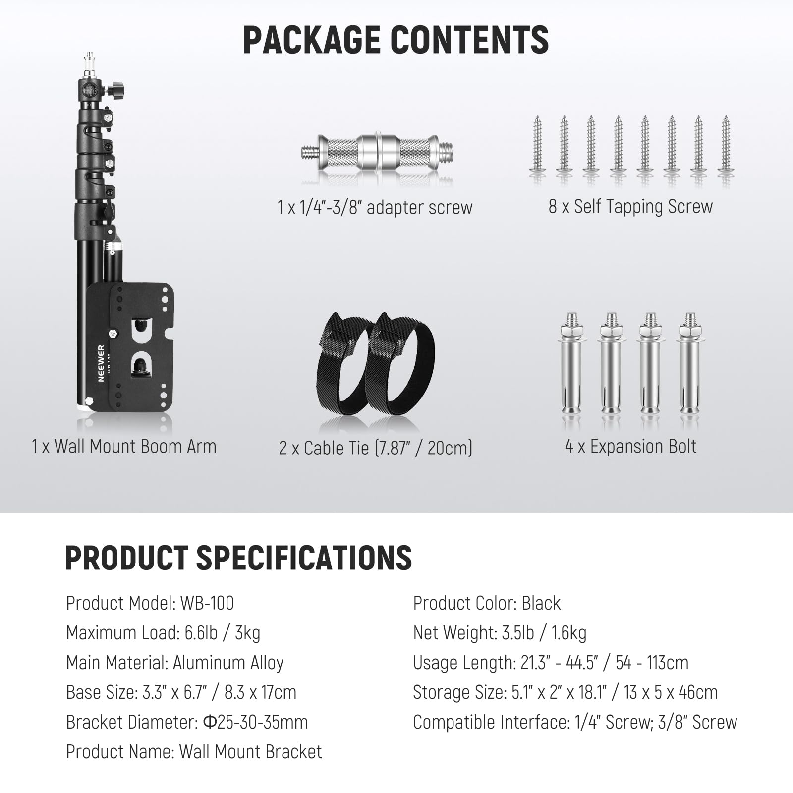 PACKAGE CONTENTS  
1x 1/4"-3/8" adapter screw  
8x Self Tapping Screw  
1x Wall Mount Boom Arm  
2x Cable Tie (7.87" / 20cm)  
4x Expansion Bolt  

PRODUCT SPECIFICATIONS  
Product Model: WB-100  
Maximum Load: 6.6lb / 3kg  
Main Material: Aluminum Alloy  
Base Size: 3.3" x 6.7" / 8.3 x 17cm  
Bracket Diameter: Φ25-30-35mm  
Product Name: Wall Mount Bracket  
Product Color: Black  
Net Weight: 3.5lb / 1.6kg  
Usage Length: 21.3" - 44.5" / 54 - 113cm  
Storage Size: 5.1" x 2" x 18.1" / 13 x 5 x 46cm  
Compatible Interface: 1/4" Screw; 3/8" Screw