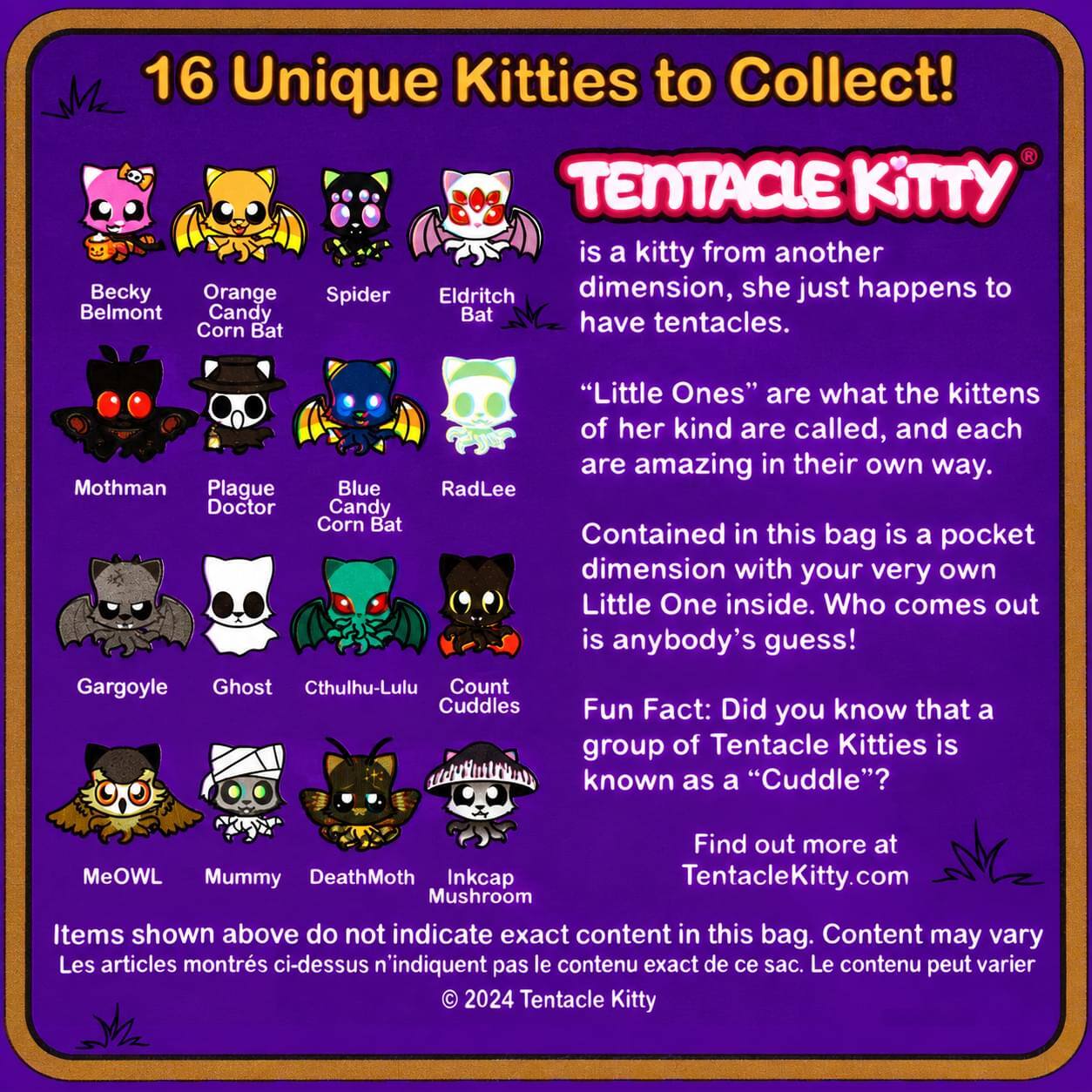 16 Unique Kitties to Collect!  
TENTACLE KITTY is a kitty from another dimension, she just happens to have tentacles.  
"Little Ones" are what the kittens of her kind are called, and each are amazing in their own way.  
Contained in this bag is a pocket dimension with your very own Little One inside. Who comes out is anybody's guess!  
Fun Fact: Did you know that a group of Tentacle Kitties is known as a "Cuddle"?  
Find out more at TentacleKitty.com  

Items shown above do not indicate exact content in this bag. Content may vary  
Les articles montrés ci-dessus n'indiquent pas le contenu exact de ce sac. Le contenu peut varier  

© 2024 Tentacle Kitty