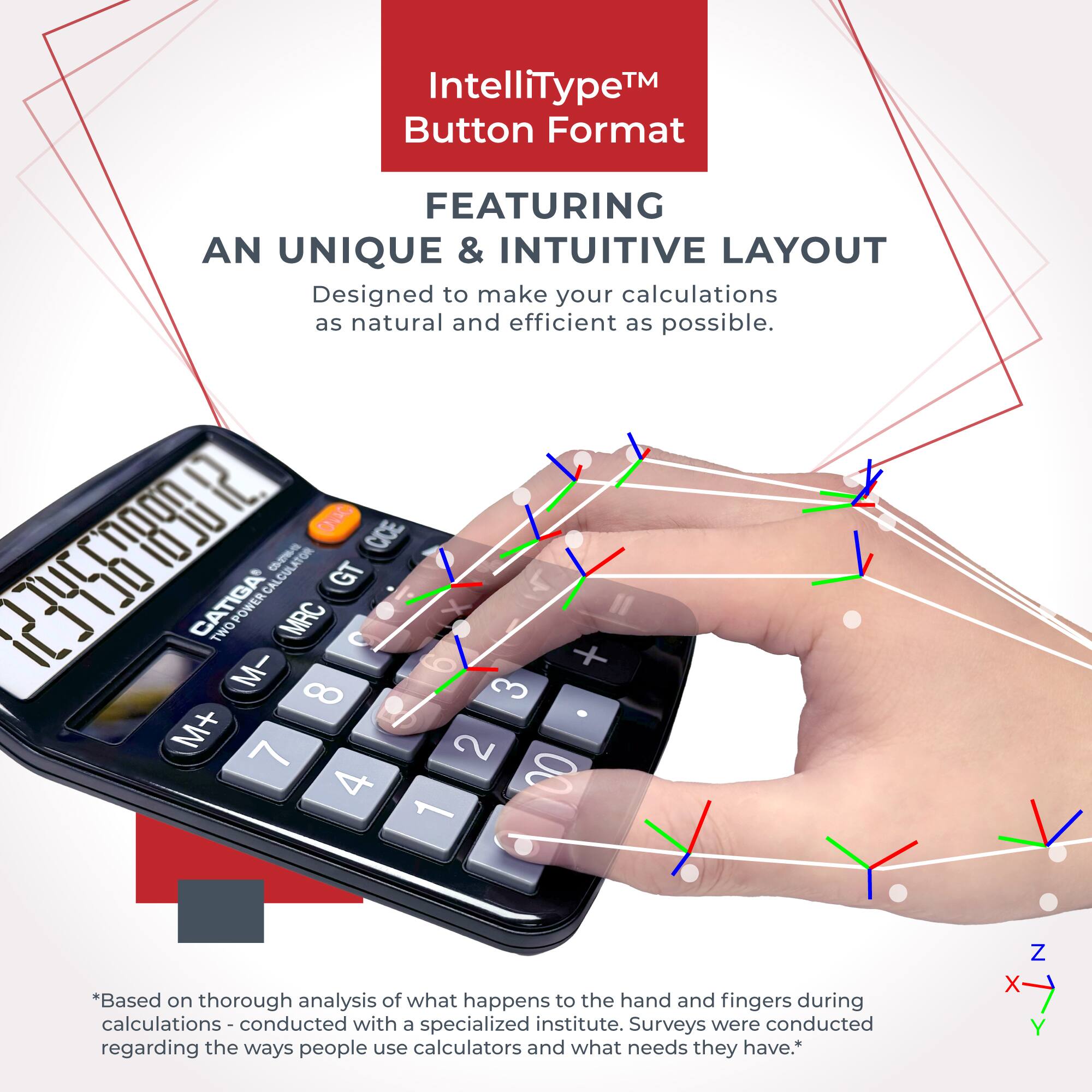 IntelliType™ Button Format  
FEATURING AN UNIQUE & INTUITIVE LAYOUT  
Designed to make your calculations as natural and efficient as possible.  

*Based on thorough analysis of what happens to the hand and fingers during calculations - conducted with a specialized institute. Surveys were conducted regarding the ways people use calculators and what needs they have.*  

Z X Y