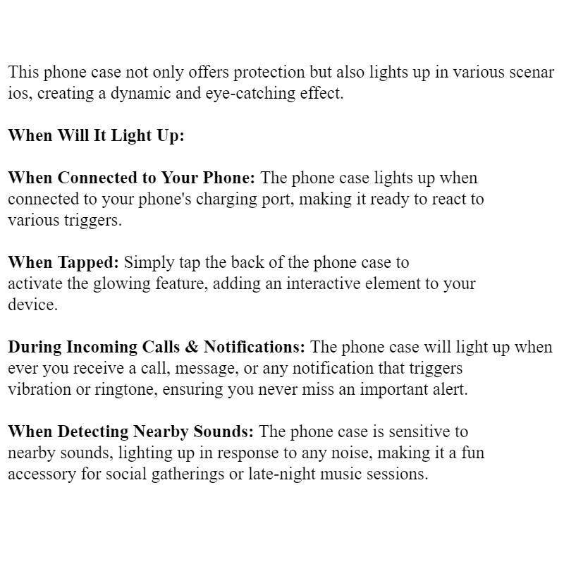 This phone case not only offers protection but also lights up in various scenarios, creating a dynamic and eye-catching effect.

When Will It Light Up:

When Connected to Your Phone: The phone case lights up when connected to your phone's charging port, making it ready to react to various triggers.

When Tapped: Simply tap the back of the phone case to activate the glowing feature, adding an interactive element to your device.

During Incoming Calls & Notifications: The phone case will light up whenever you receive a call, message, or any notification that triggers vibration or ringtone, ensuring you never miss an important alert.

When Detecting Nearby Sounds: The phone case is sensitive to nearby sounds, lighting up in response to any noise, making it a fun accessory for social gatherings or late-night music sessions.