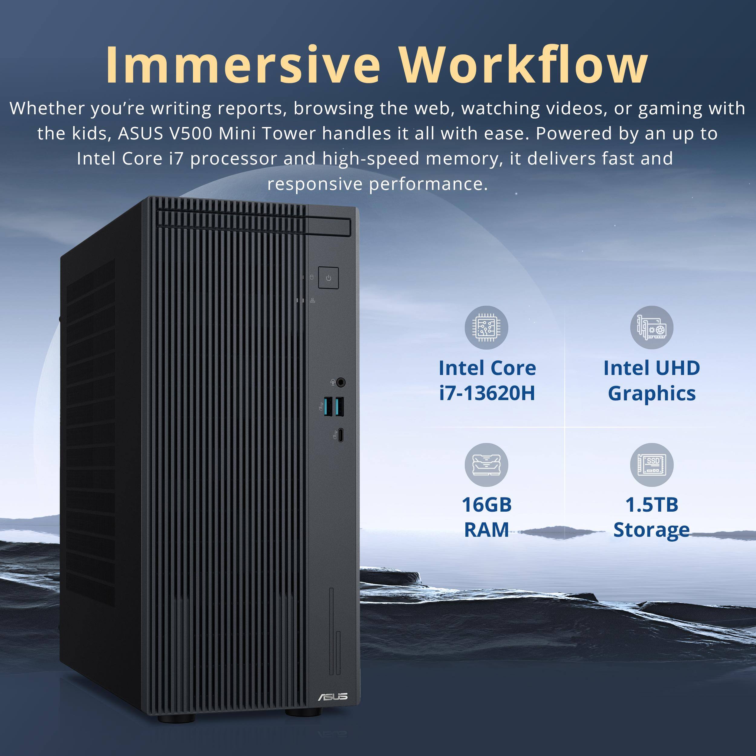 Immersive Workflow

Whether you're writing reports, browsing the web, watching videos, or gaming with the kids, ASUS V500 Mini Tower handles it all with ease. Powered by an up to Intel Core i7 processor and high-speed memory, it delivers fast and responsive performance.

- Intel Core i7-13620H
- Intel UHD Graphics
- 16GB RAM
- 1.5TB Storage