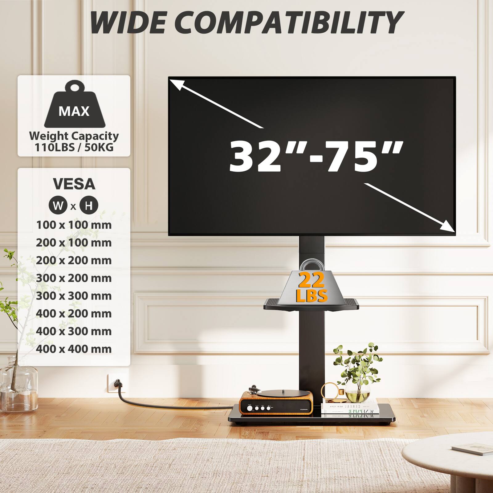 WIDE COMPATIBILITY

MAX
Weight Capacity 110LBS/50KG

VES
32"-75"

W x H
100 x 100 mm
200 x 100 mm
200 x 200 mm
300 x 200 mm
300 x 300 mm
400 x 200 mm
400 x 300 mm
400 x 400 mm

22 LBS