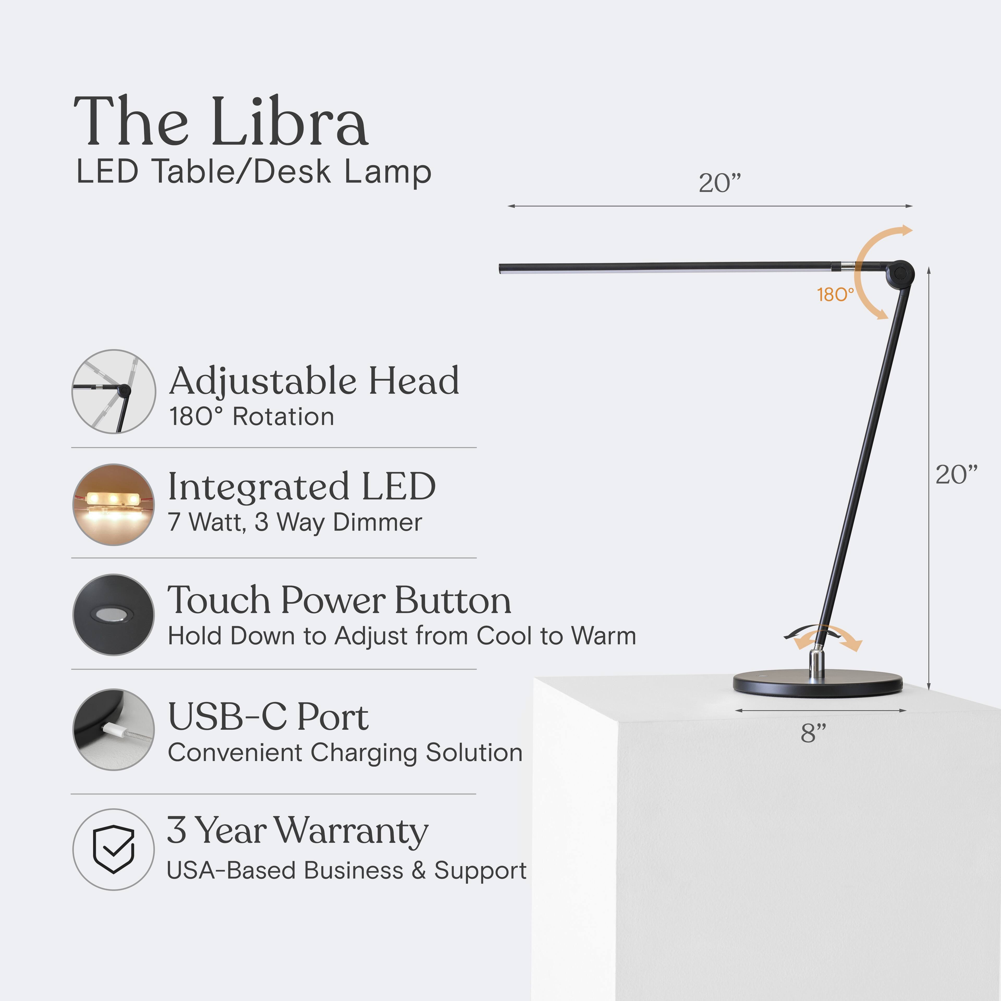 The Libra LED Table/Desk Lamp  
20" Adjustable Head  
180° Rotation  
Integrated LED  
7 Watt, 3 Way Dimmer  
Touch Power Button  
Hold Down to Adjust from Cool to Warm  
USB-C Port  
Convenient Charging Solution  
8"  
3 Year Warranty  
USA-Based Business & Support