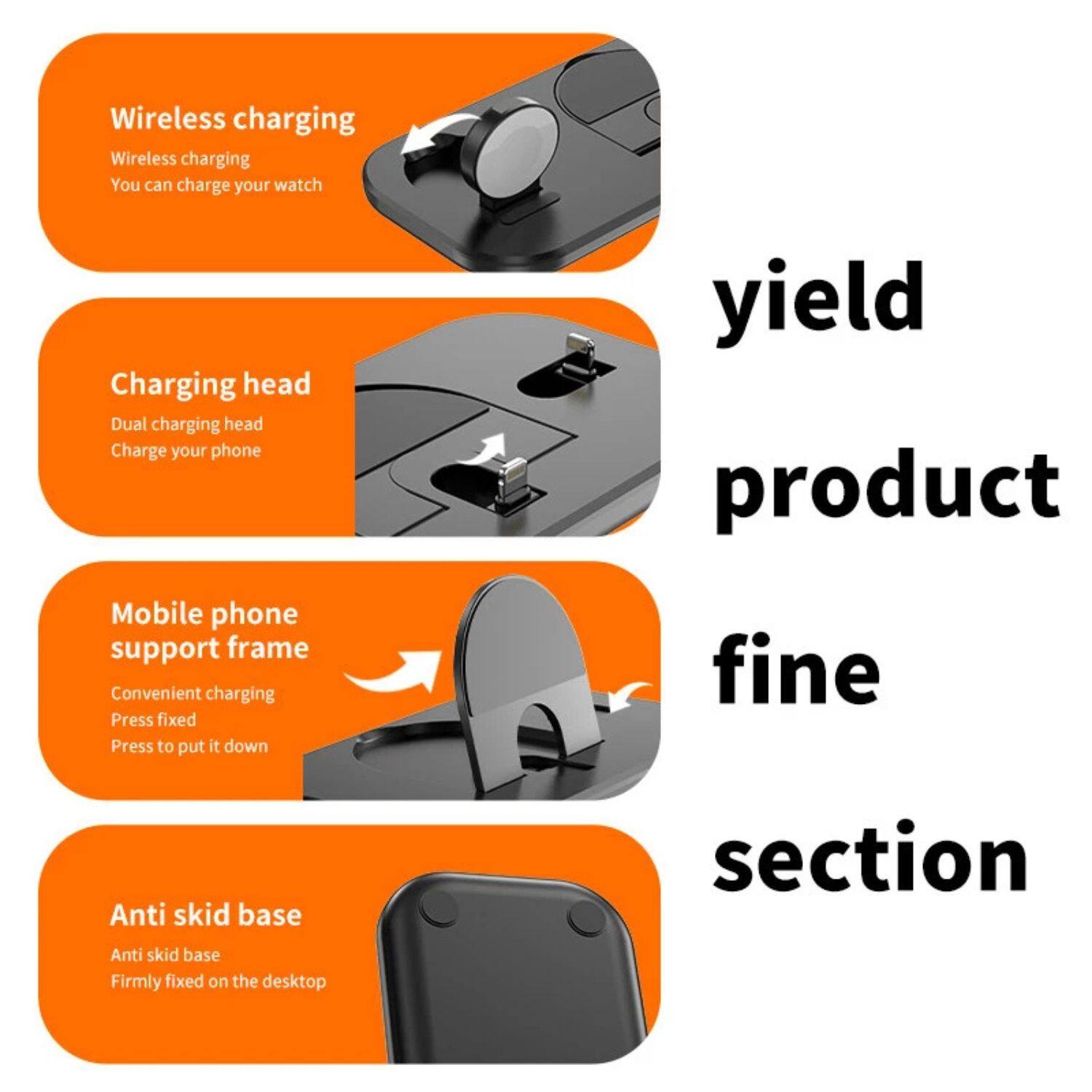 - Wireless charging
  - Wireless charging
  - You can charge your watch

- Charging head
  - Dual charging head
  - Charge your phone

- Mobile phone support frame
  - Convenient charging
  - Press fixed
  - Press to put it down

- Anti skid base
  - Anti skid base
  - Firmly fixed on the desktop

yield product fine section