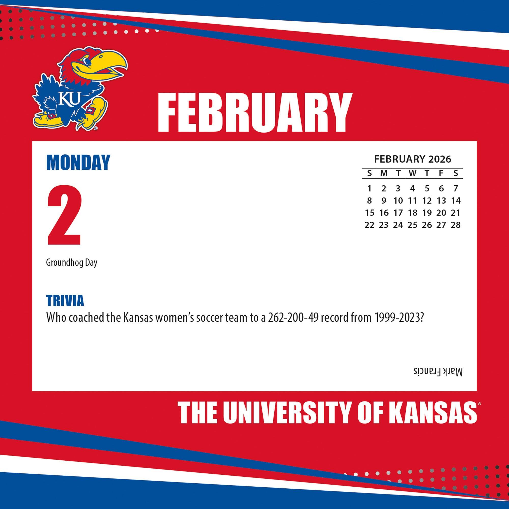 **FEBRUARY**

**MONDAY 2**

Groundhog Day

**TRIVIA**

Who coached the Kansas women's soccer team to a 262-200-49 record from 1999-2023?

**FEBRUARY 2026**

S M T W T F S

1 2 3 4 5 6 7

8 9 10 11 12 13 14

15 16 17 18 19 20 21

22 23 24 25 26 27 28

**THE UNIVERSITY OF KANSAS**