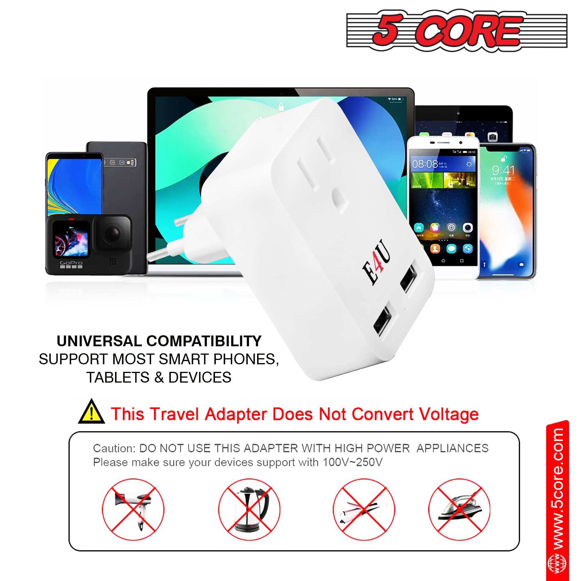 5 CORE

UNIVERSAL COMPATIBILITY
SUPPORT MOST SMART PHONES, TABLETS & DEVICES

This Travel Adapter Does Not Convert Voltage

Caution: DO NOT USE THIS ADAPTER WITH HIGH POWER APPLIANCES
Please make sure your devices support with 100V-250V

www.5core.com