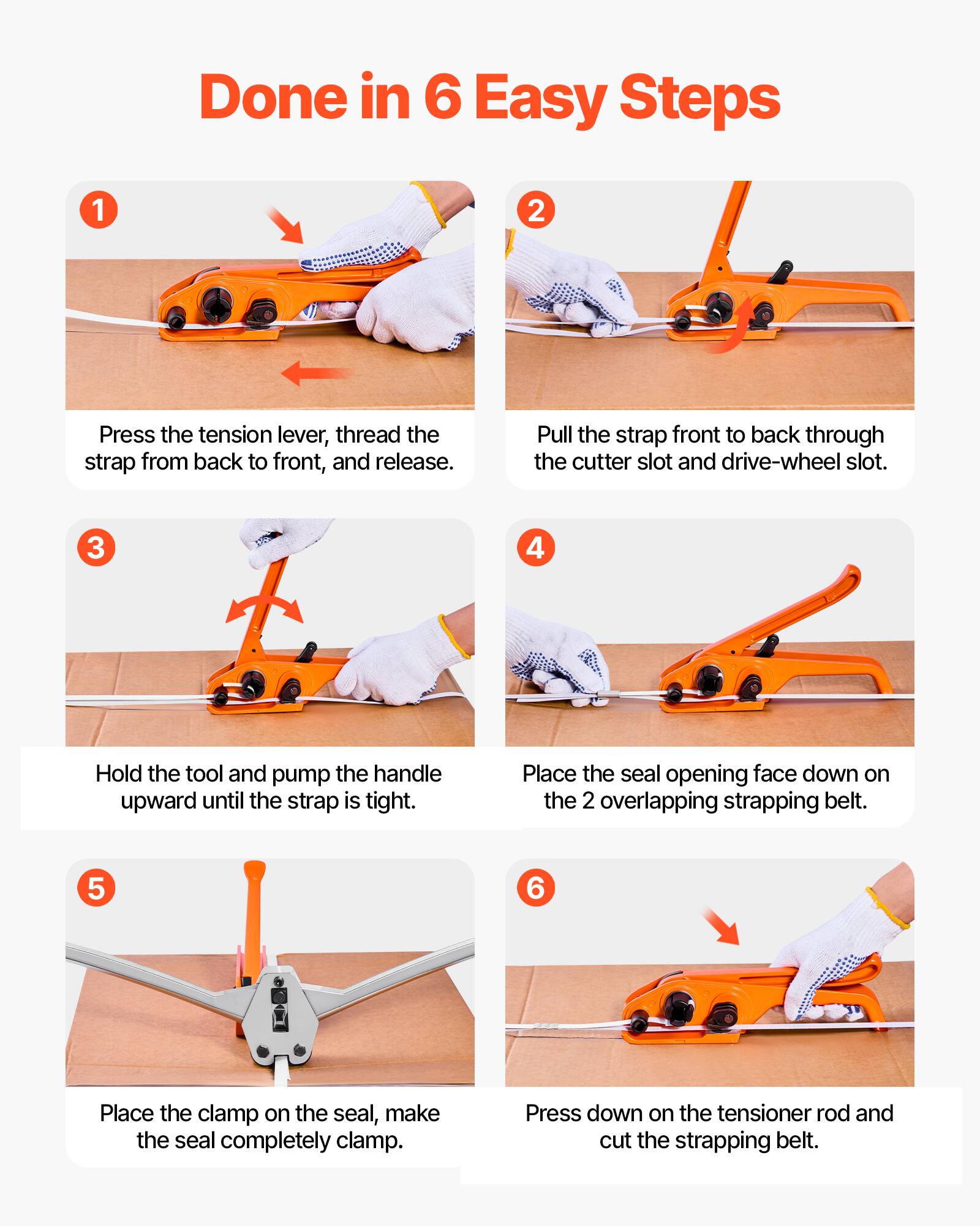 Done in 6 Easy Steps

1. Press the tension lever, thread the strap from back to front, and release.
2. Pull the strap front to back through the cutter slot and drive-wheel slot.
3. Hold the tool and pump the handle upward until the strap is tight.
4. Place the seal opening face down on the 2 overlapping strapping belt.
5. Place the clamp on the seal, make the seal completely clamp.
6. Press down on the tensioner rod and cut the strapping belt.