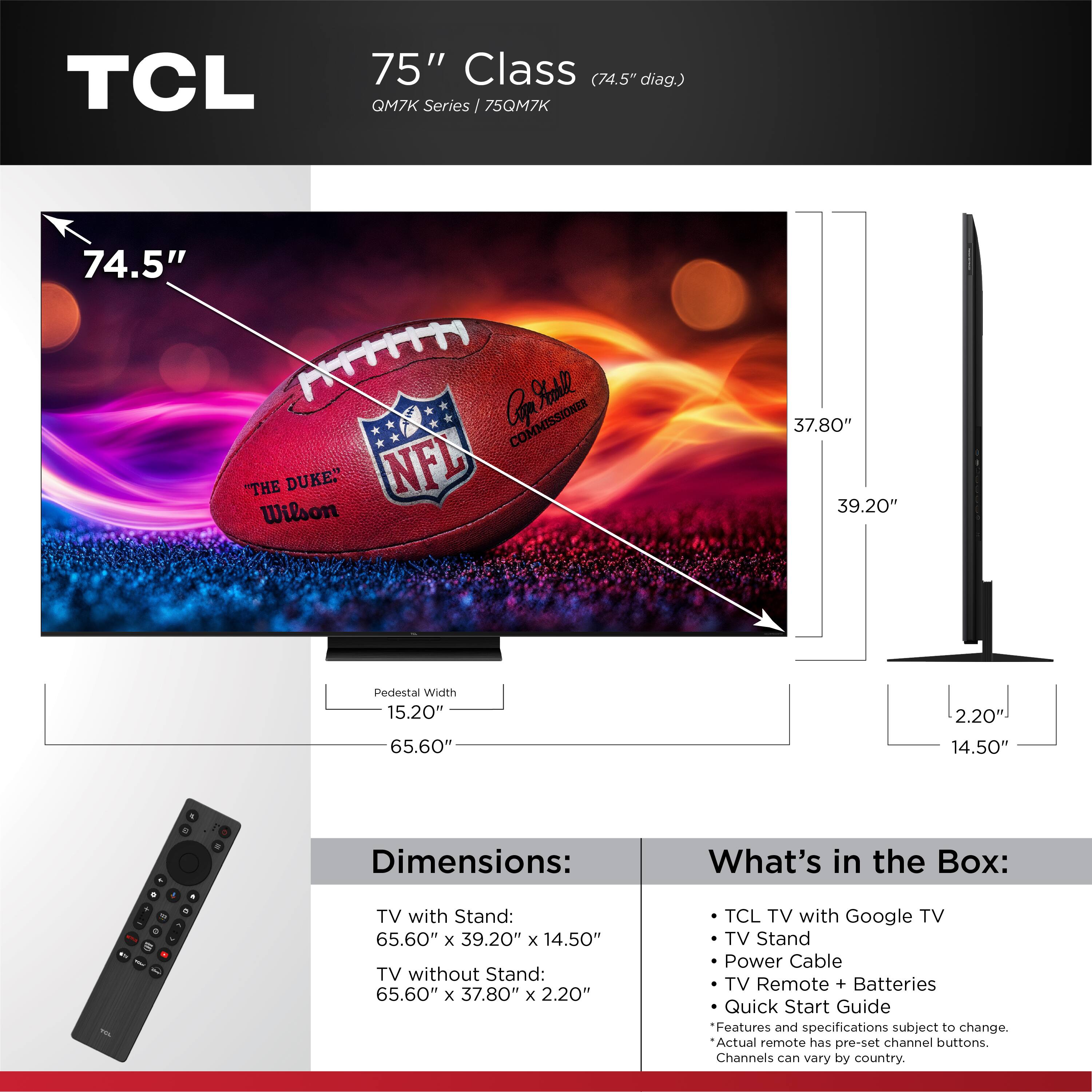 TCL 75" Class (74.5" diag.) QM7K Series / 75QM7K 74.5" Cof Sadle COMMISSIONER "THE DUKE" NFL Wilson 37.80" 39.20" Pedestal Width 15.20" 65.60" 2.20 14.50" . 1 - 1 - . . Dimensions: TV with Stand: 65.60" x 39.20" x 14.50" TV without Stand: 65.60" x 37.80" x 2.20" What's in the Box: TCL TV with Google TV TV Stand Power Cable TV Remote + Batteries Quick Start Guide Features and specifications subject to change. Actual remote has pre-set channel buttons. Channels can vary by country.