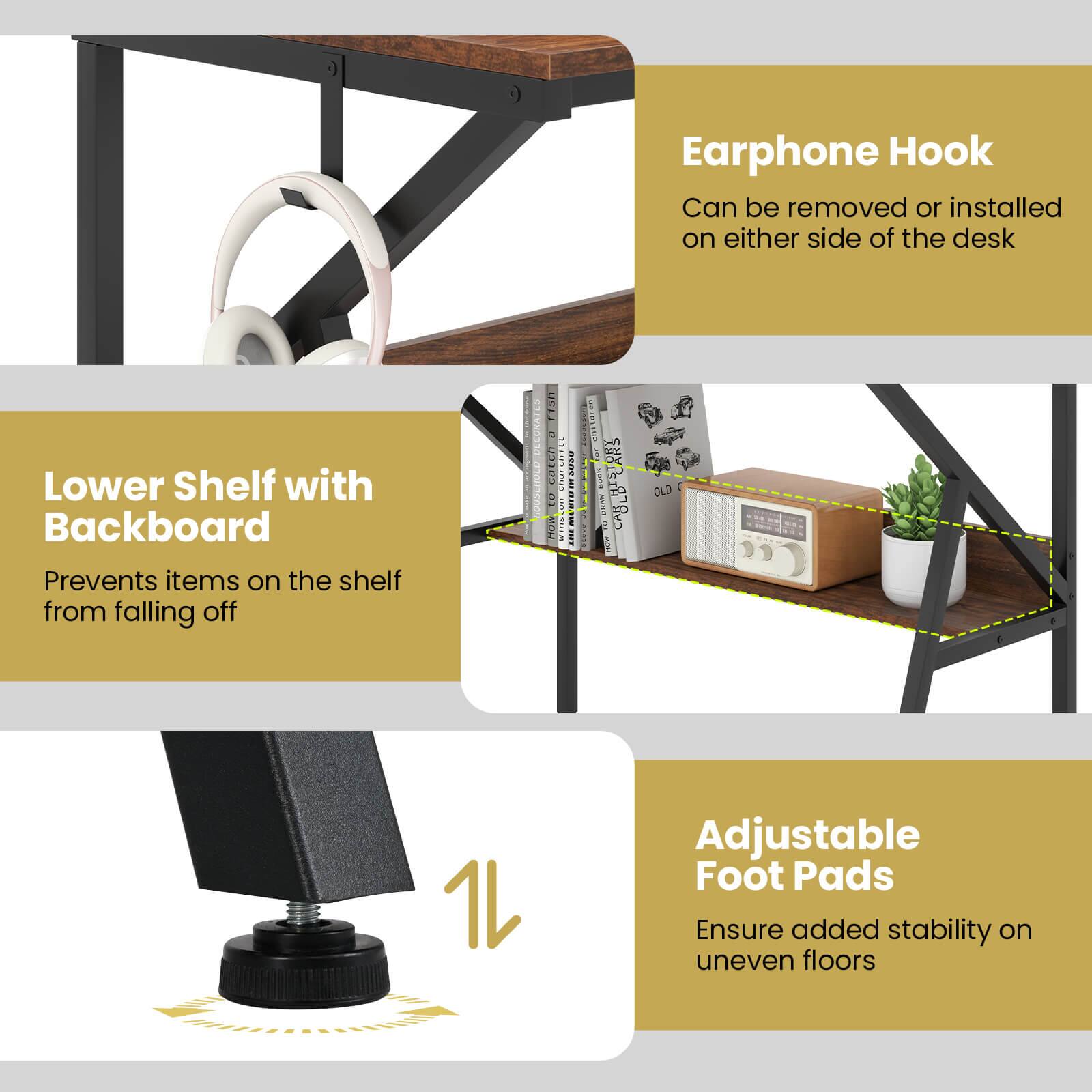 Earphone Hook  
Can be removed or installed on either side of the desk  

Lower Shelf with Backboard  
Prevents items on the shelf from falling off  

Adjustable Foot Pads  
Ensure added stability on uneven floors
