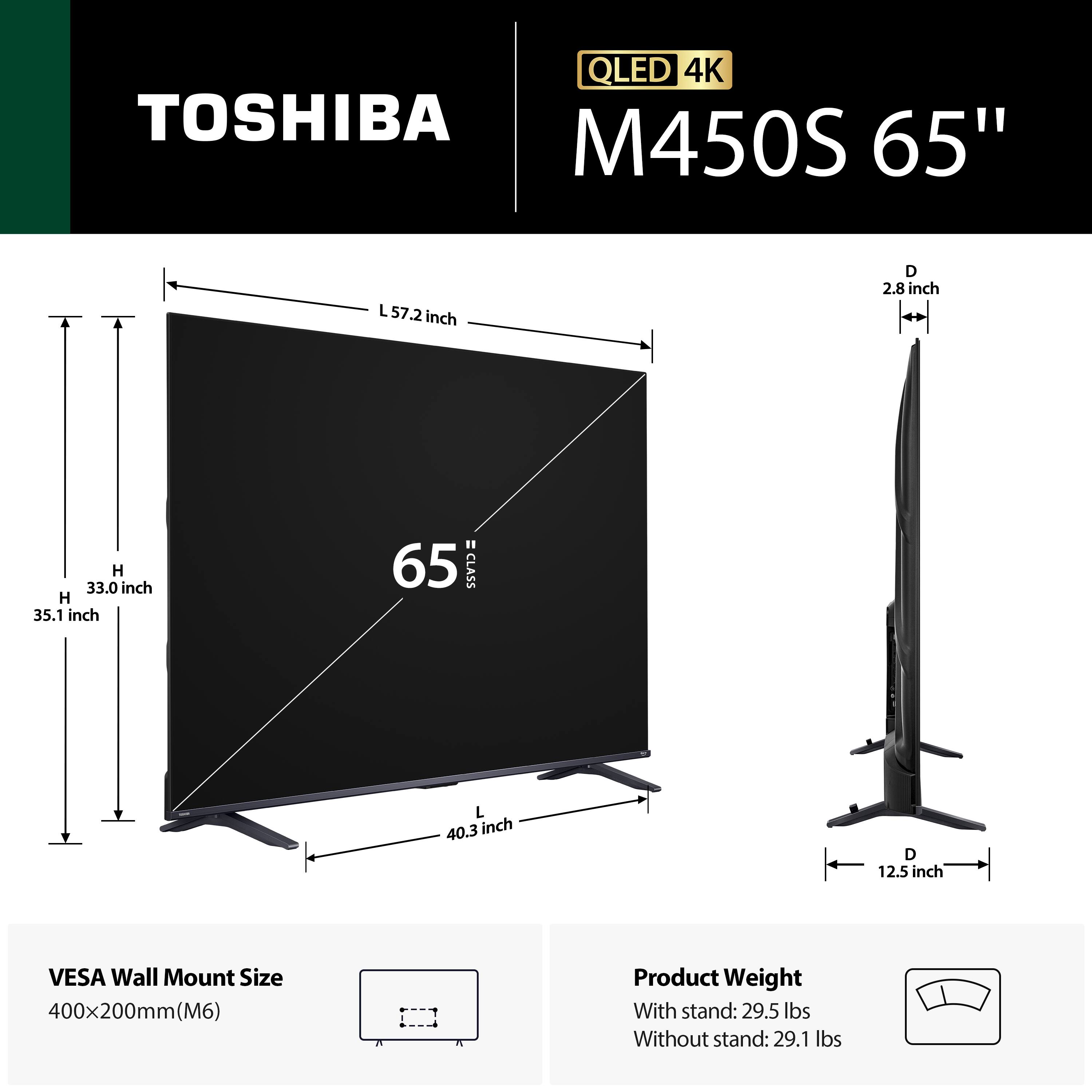 QLED 4K TOSHIBA M450S 65"  
65 CLASS  
Dimensions:  
- L: 57.2 inch  
- W: 35.1 inch  
- H: 33.0 inch  
- D: 2.8 inch  
- L (with stand): 40.3 inch  
- D (with stand): 12.5 inch  

VESA Wall Mount Size: 400x200mm (M6)  

Product Weight:  
- With stand: 29.5 lbs  
- Without stand: 29.1 lbs