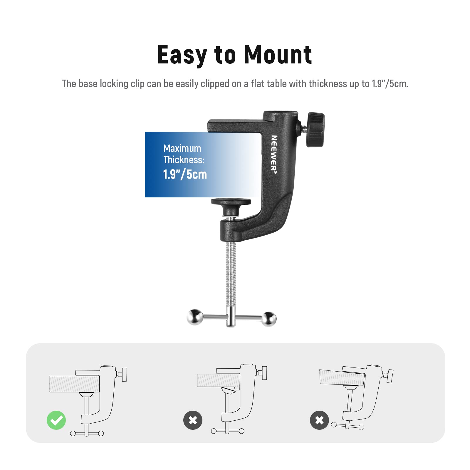 Easy to Mount  
The base locking clip can be easily clipped on a flat table with thickness up to 1.9"/5cm.  
Maximum Thickness: 1.9"/5cm