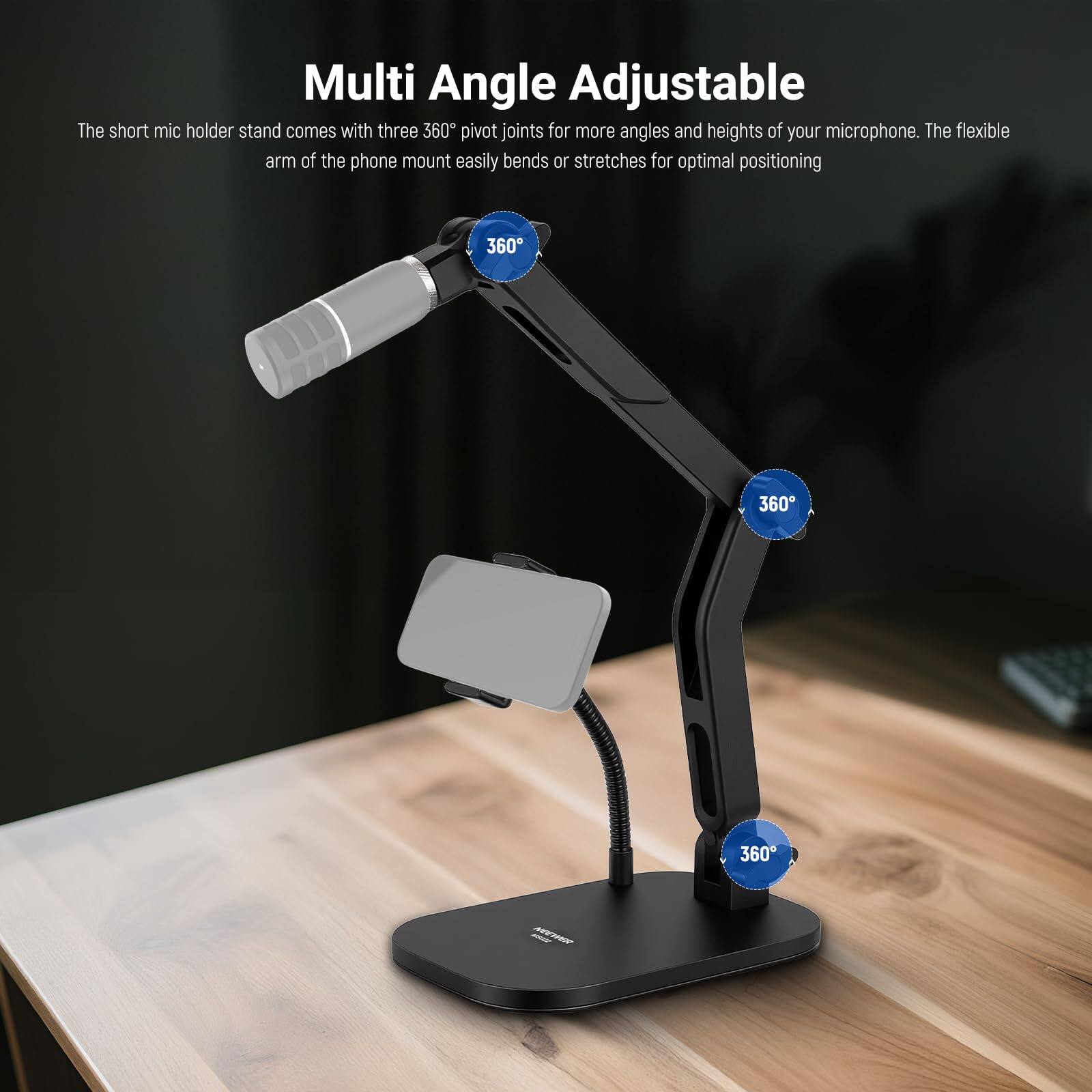 Multi Angle Adjustable

The short mic holder stand comes with three 360° pivot joints for more angles and heights of your microphone. The flexible arm of the phone mount easily bends or stretches for optimal positioning.