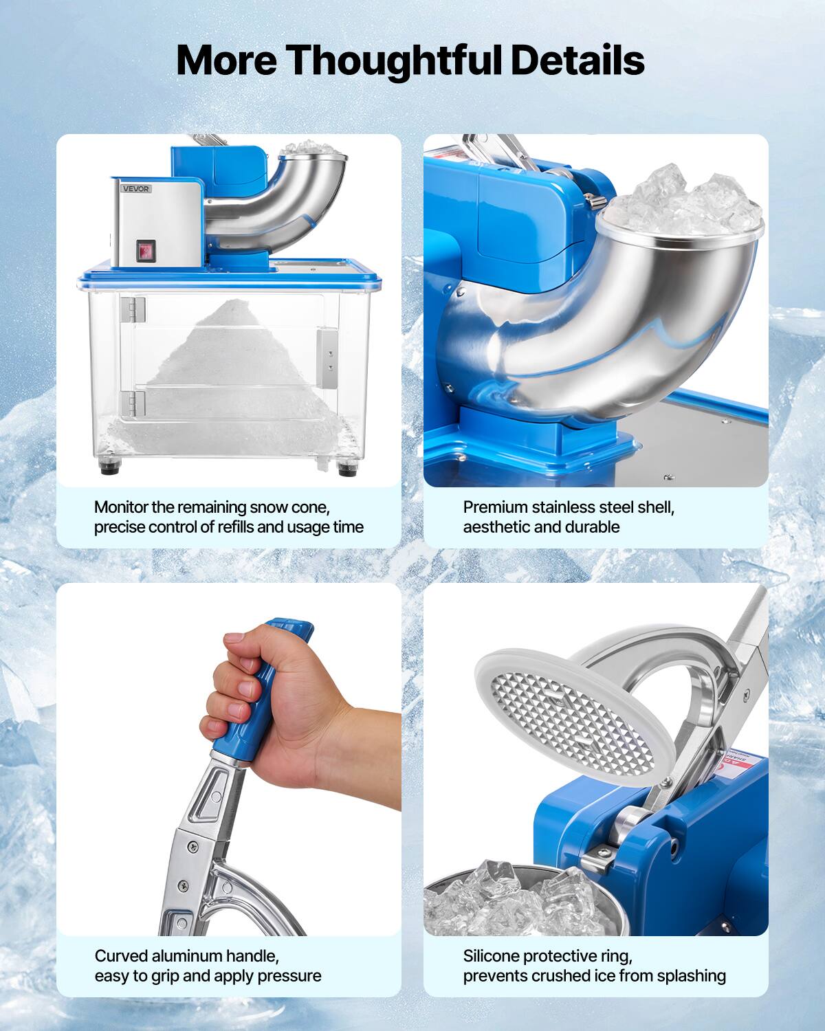 More Thoughtful Details

VEVOR

Monitor the remaining snow cone, precise control of refills and usage time

Premium stainless steel shell, aesthetic and durable

Curved aluminum handle, easy to grip and apply pressure

Silicone protective ring, prevents crushed ice from splashing