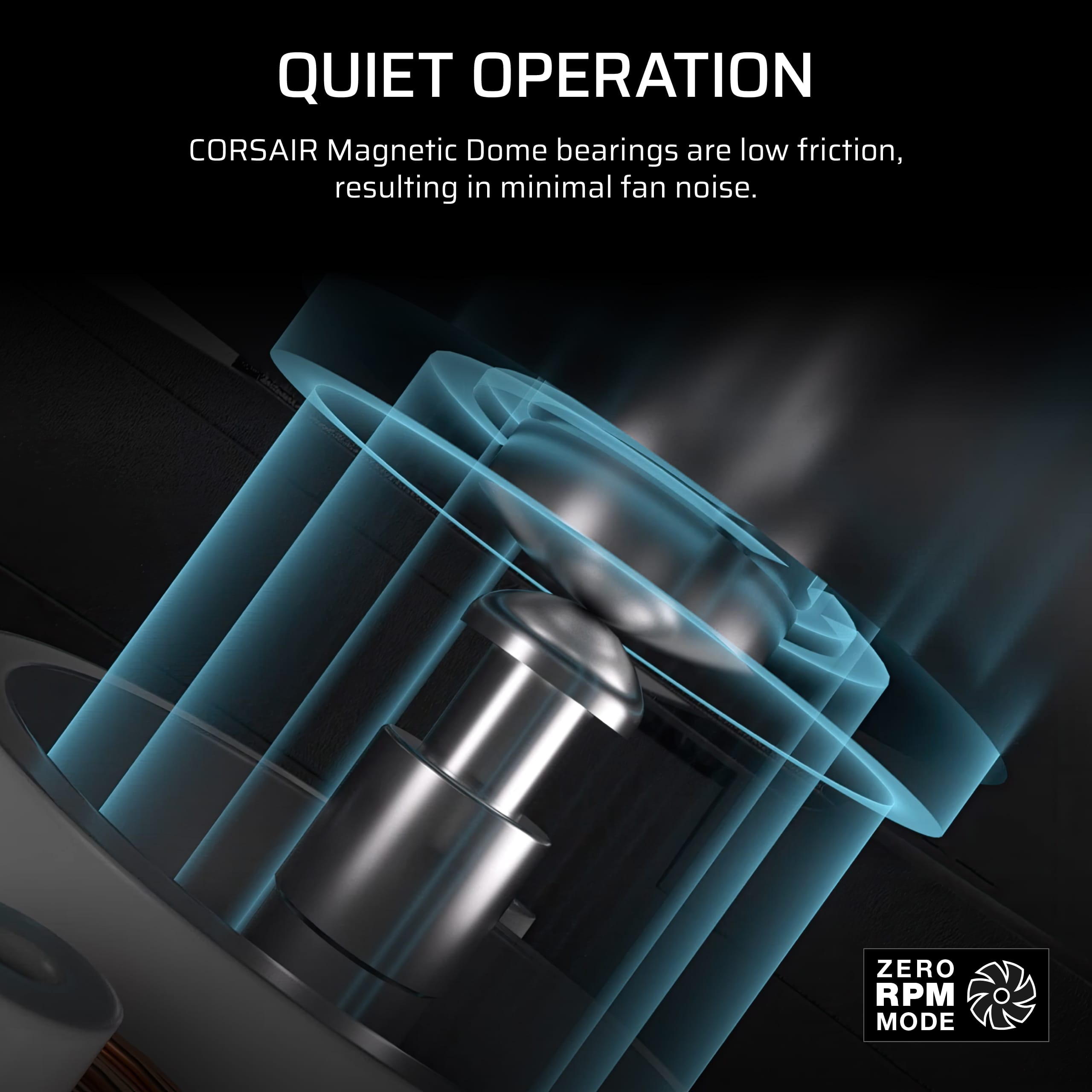 Quiet Operation: Corsair Magnetic Dome bearings are low friction, resulting in minimal fan noise. Zero RPM Mode: Corsair Magnetic Dome bearings are low friction, resulting in minimal fan noise.