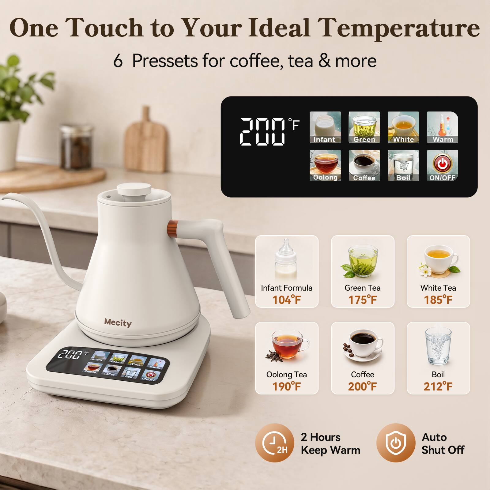 One Touch to Your Ideal Temperature  
6 Presets for coffee, tea & more

F 200  
Infant  
Green  
White  
Warm  
Oolong  
Coffee  
Boil  
ON/OFF  

Infant Formula 104°F  
Green Tea 175°F  
White Tea 185°F  
Oolong Tea 190°F  
Coffee 200°F  
Boil 212°F  

2H  
2 Hours Keep Warm  
Auto Shut Off