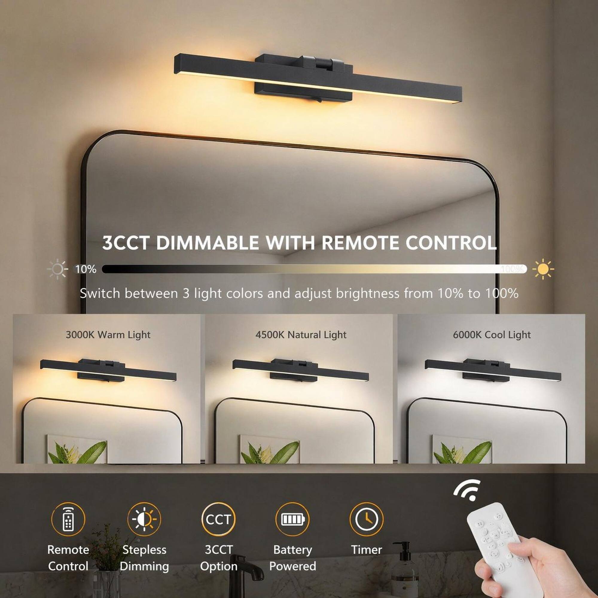 3CCT DIMMABLE WITH REMOTE CONTROL

Switch between 3 light colors and adjust brightness from 10% to 100%

3000K Warm Light
4500K Natural Light
6000K Cool Light

CCT
Remote Control
Stepless Dimming
3CCT Option
Battery Powered
Timer