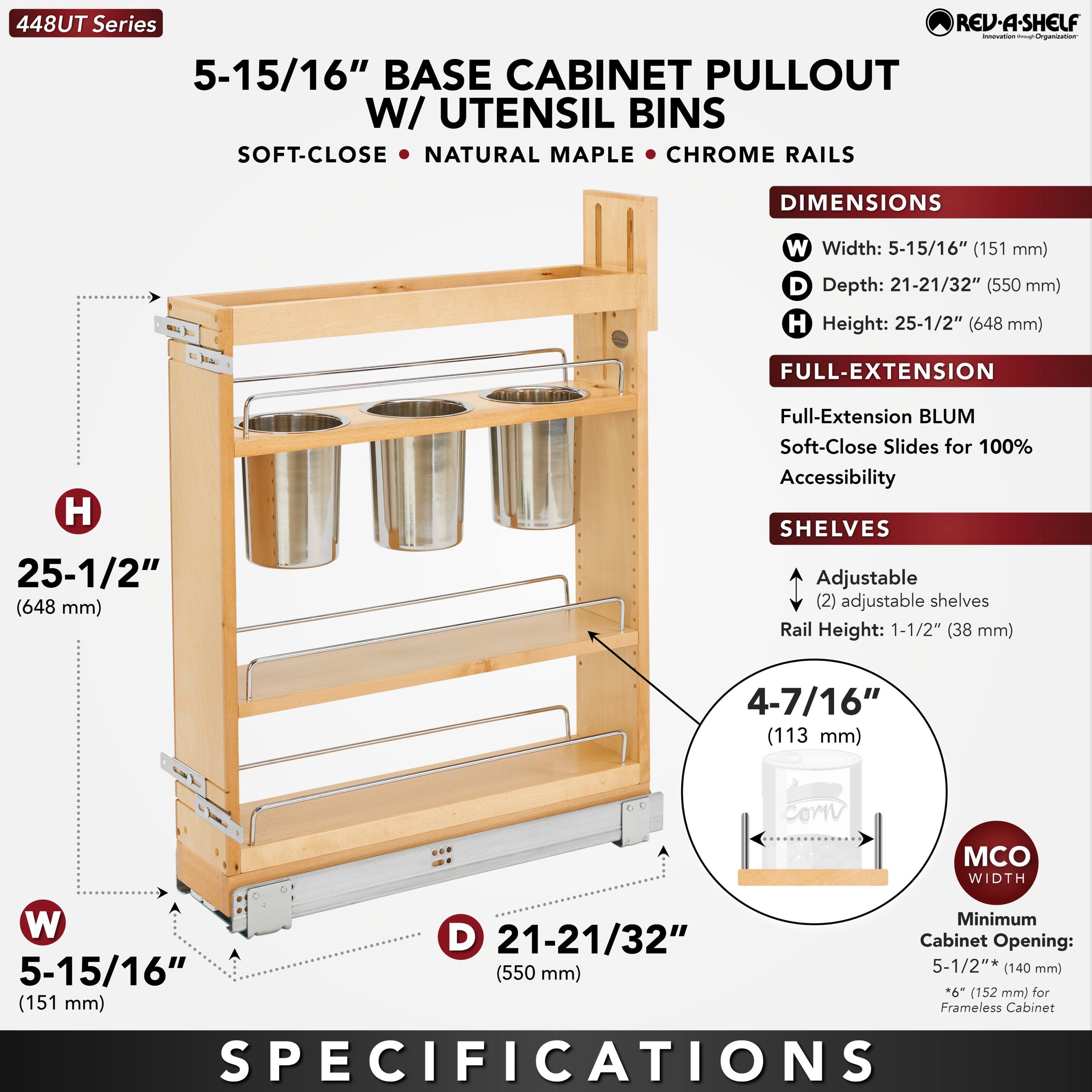 448UT Series  
5-15/16" BASE CABINET PULLOUT W/ UTENSIL BINS  
SOFT-CLOSE • NATURAL MAPLE • CHROME RAILS  

DIMENSIONS  
W Width: 5-15/16" (151 mm)  
D Depth: 21-21/32" (550 mm)  
H Height: 25-1/2" (648 mm)  

FULL-EXTENSION  
Full-Extension BLUM Soft-Close Slides for 100% Accessibility  

SHELVES  
Adjustable (2) adjustable shelves  
Rail Height: 1-1/2" (38 mm)  
4-7/16" (113 mm)  

MCO WIDTH  
Minimum Cabinet Opening: 5-1/2" (140 mm)  
*6" (152 mm) for Frameless Cabinet  

SPECIFICATIONS