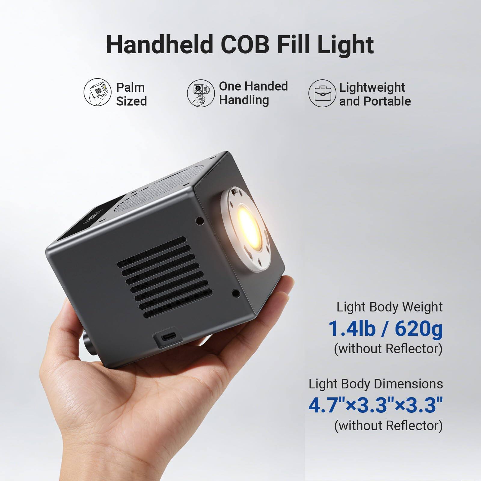 Handheld COB Fill Light

- Palm Sized
- One Handed Handling
- Lightweight and Portable

Light Body Weight: 1.4lb / 620g (without Reflector)

Light Body Dimensions: 4.7" x 3.3" x 3.3" (without Reflector)