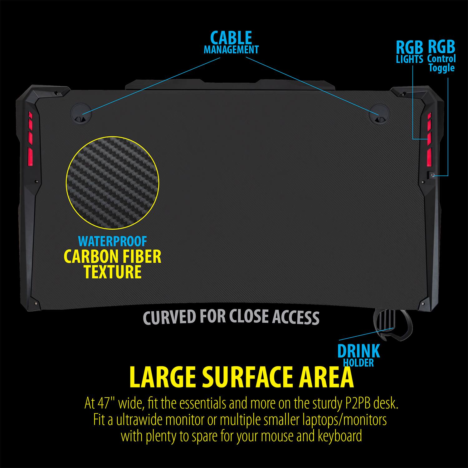 - CABLE MANAGEMENT
- RGB LIGHTS
- RGB Control Toggle
- WATERPROOF CARBON FIBER TEXTURE
- CURVED FOR CLOSE ACCESS
- DRINK HOLDER
- LARGE SURFACE AREA

At 47" wide, fit the essentials and more on the sturdy P2PB desk. Fit a ultrawide monitor or multiple smaller laptops/monitors with plenty to spare for your mouse and keyboard.