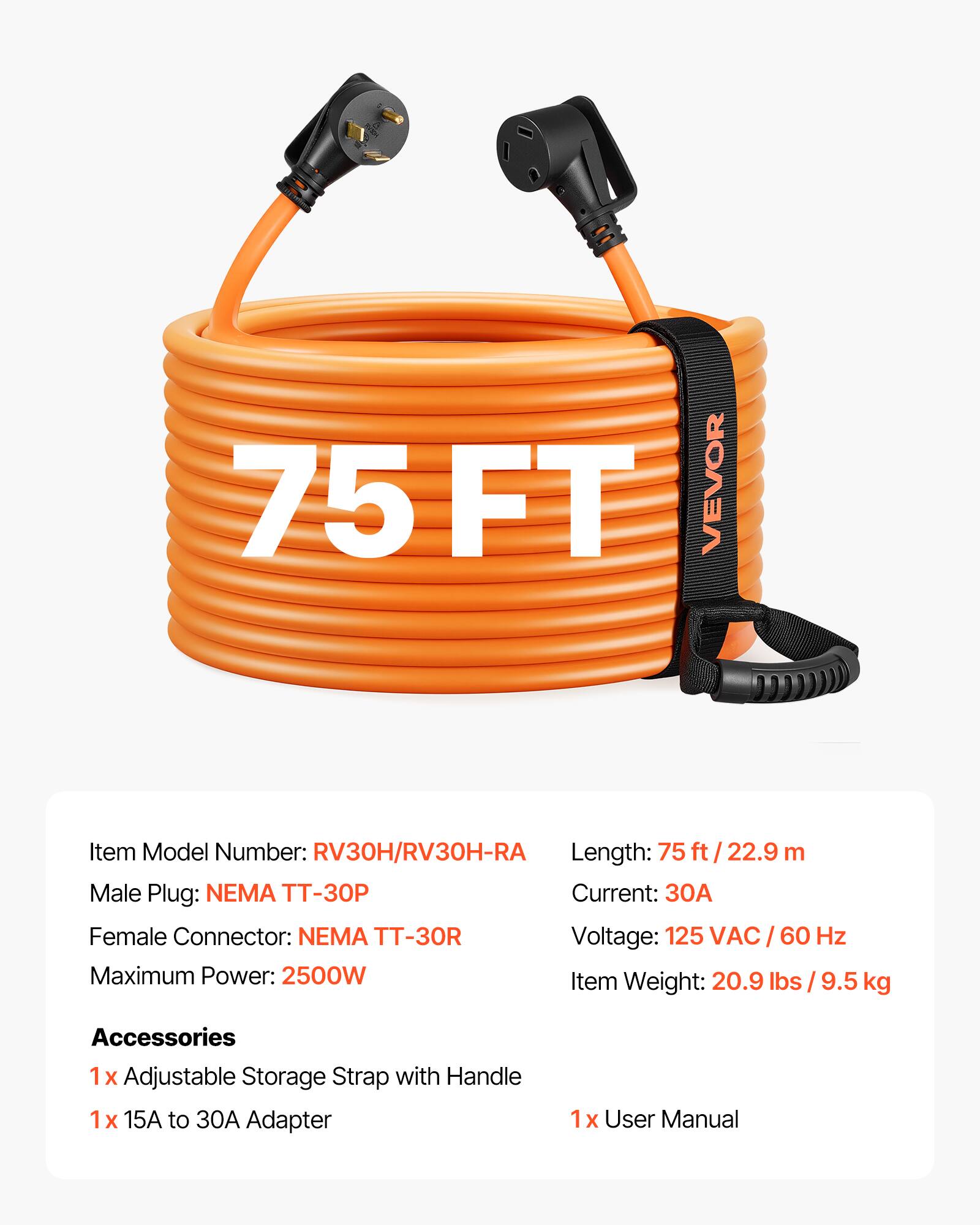 75 FT VEVOR

Item Model Number: RV30H/RV30H-RA

Length: 75 ft / 22.9 m

Male Plug: NEMA TT-30P

Current: 30A

Female Connector: NEMA TT-30R

Voltage: 125 VAC / 60 Hz

Maximum Power: 2500W

Item Weight: 20.9 lbs / 9.5 kg

Accessories
1x Adjustable Storage Strap with Handle
1x 15A to 30A Adapter
1x User Manual