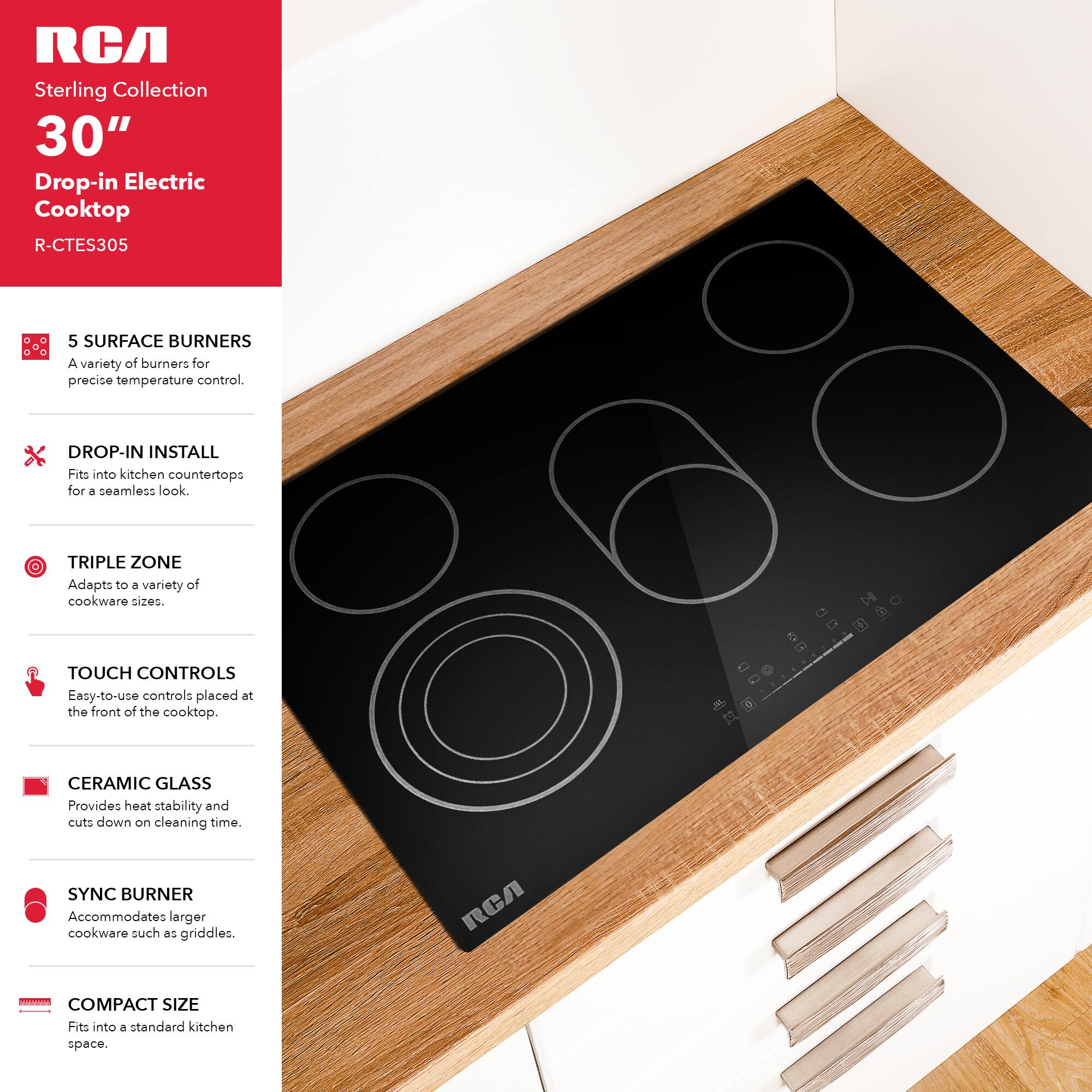 RCA Sterling Collection 30" Drop-in Electric Cooktop R-CTES305

- 5 SURFACE BURNERS: A variety of burners for precise temperature control.
- DROP-IN INSTALL: Fits into kitchen countertops for a seamless look.
- TRIPLE ZONE: Adapts to a variety of cookware sizes.
- TOUCH CONTROLS: Easy-to-use controls placed at the front of the cooktop.
- CERAMIC GLASS: Provides heat stability and cuts down on cleaning time.
- SYNC BURNER: Accommodates larger cookware such as griddles.
- COMPACT SIZE: Fits into a standard kitchen space.