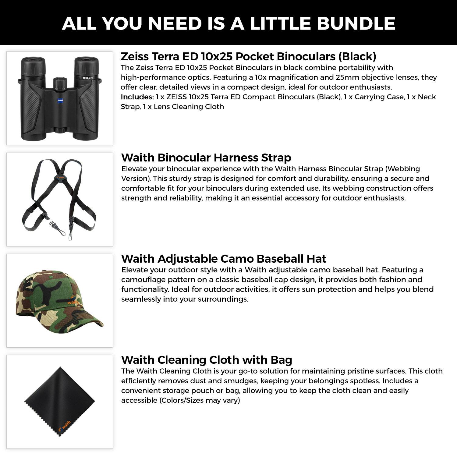 **ALL YOU NEED IS A LITTLE BUNDLE**

**Zeiss Terra ED 10x25 Pocket Binoculars (Black)**  
The Zeiss Terra ED 10x25 Pocket Binoculars in black combine portability with high-performance optics. Featuring 10x magnification and 25mm objective lenses, they offer clear, detailed views in a compact design, ideal for outdoor enthusiasts.  
Includes:  
- 1 x ZEISS 10x25 Terra ED Compact Binoculars (Black)  
- 1 x Carrying Case  
- 1 x Neck Strap  
- 1 x Lens Cleaning Cloth  

**Waith Binocular Harness Strap**  
Elevate your binocular experience with the Waith Harness Binocular Strap (Webbing Version). This sturdy strap is designed for comfort and durability, ensuring a secure and comfortable fit for your binoculars during extended use. Its webbing construction offers strength and reliability, making it an essential accessory for outdoor enthusiasts.  

**Waith Adjustable Camo Baseball Hat**  
Elevate your outdoor style with a Waith adjustable camo baseball hat. Featuring a camouflage pattern on a classic baseball cap design, it provides both fashion and functionality. Ideal for outdoor