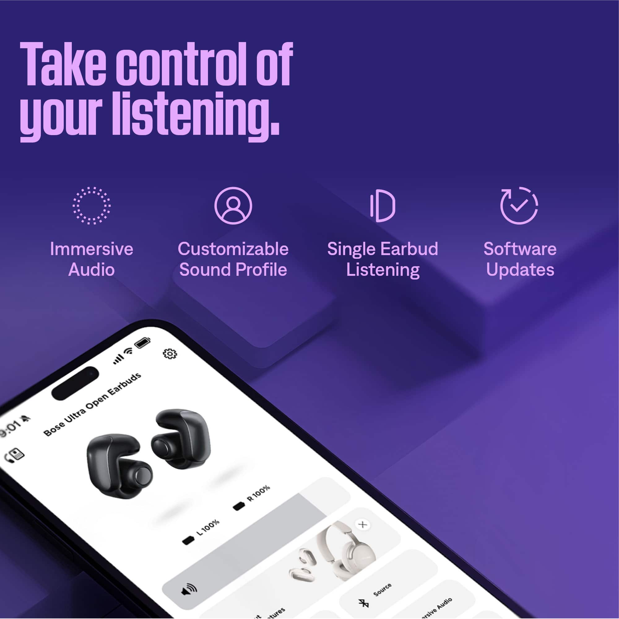 Take control of your listening.
- Immersive Audio
- Customizable Sound Profile
- Single Earbud Listening
- Software Updates
Bose Ultra Open Earbuds
9:01
L 100% R 100%
Source
Immersive Audio