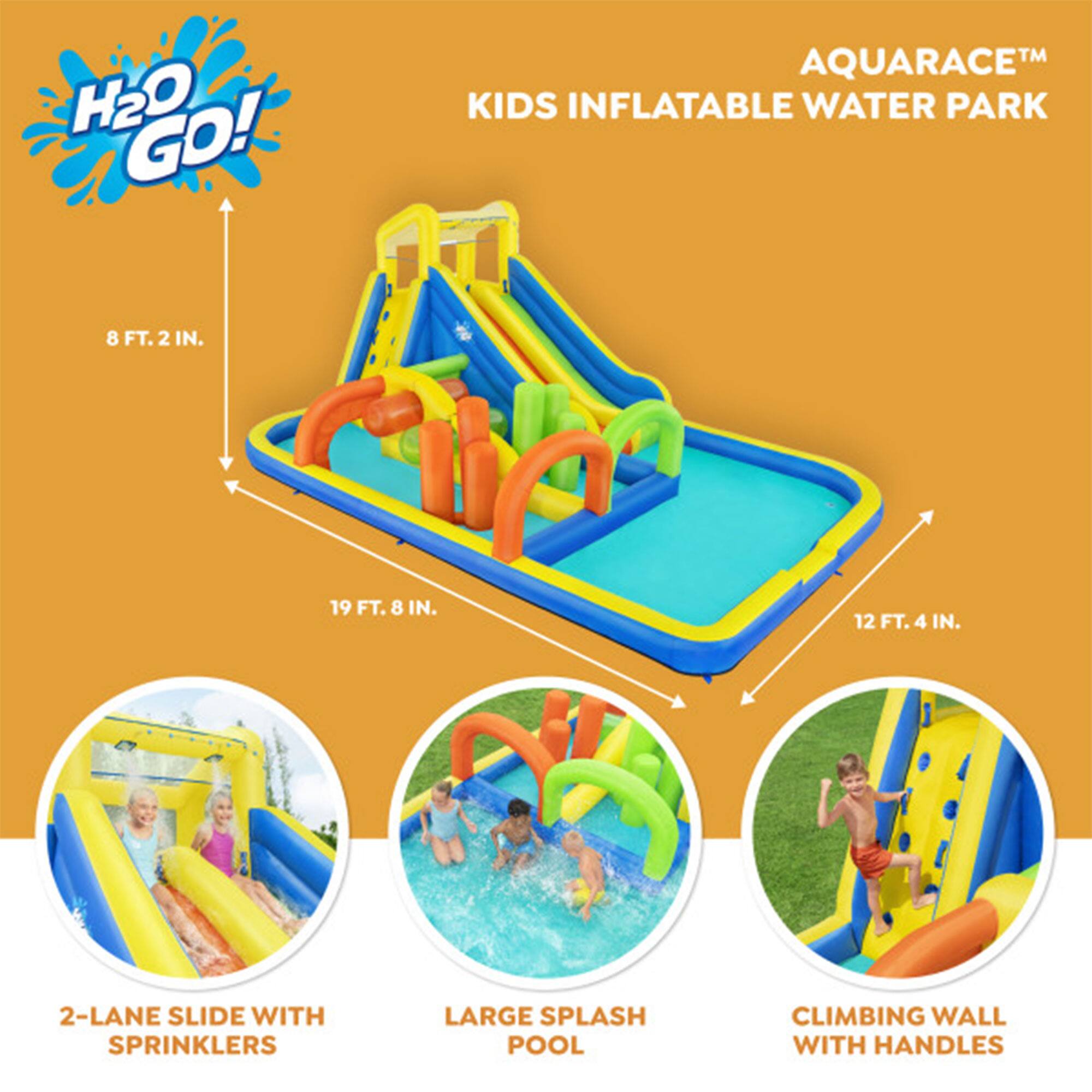 H2O GO! TM AQUARACE KIDS INFLATABLE WATER PARK  
8 FT. 2 IN.  
19 FT. 8 IN.  
12 FT. 4 IN.  
2-LANE SLIDE WITH SPRINKLERS  
LARGE SPLASH POOL  
CLIMBING WALL WITH HANDLES