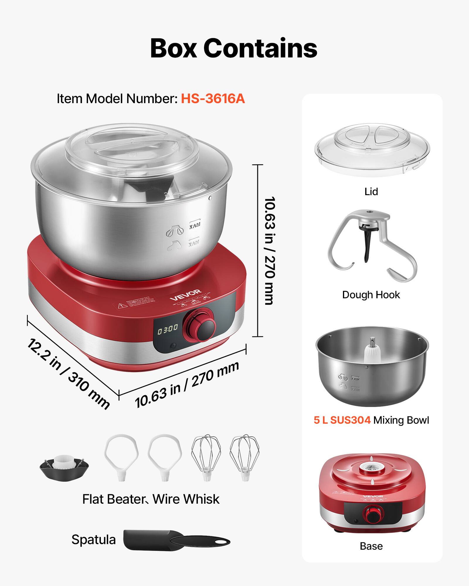 Box Contains

Item Model Number: HS-3616A

- Lid
- Dough Hook
- 5 L SUS304 Mixing Bowl
- Flat Beater, Wire Whisk
- Spatula
- Base

Dimensions:
- 10.63 in / 270 mm
- 12.2 in / 310 mm