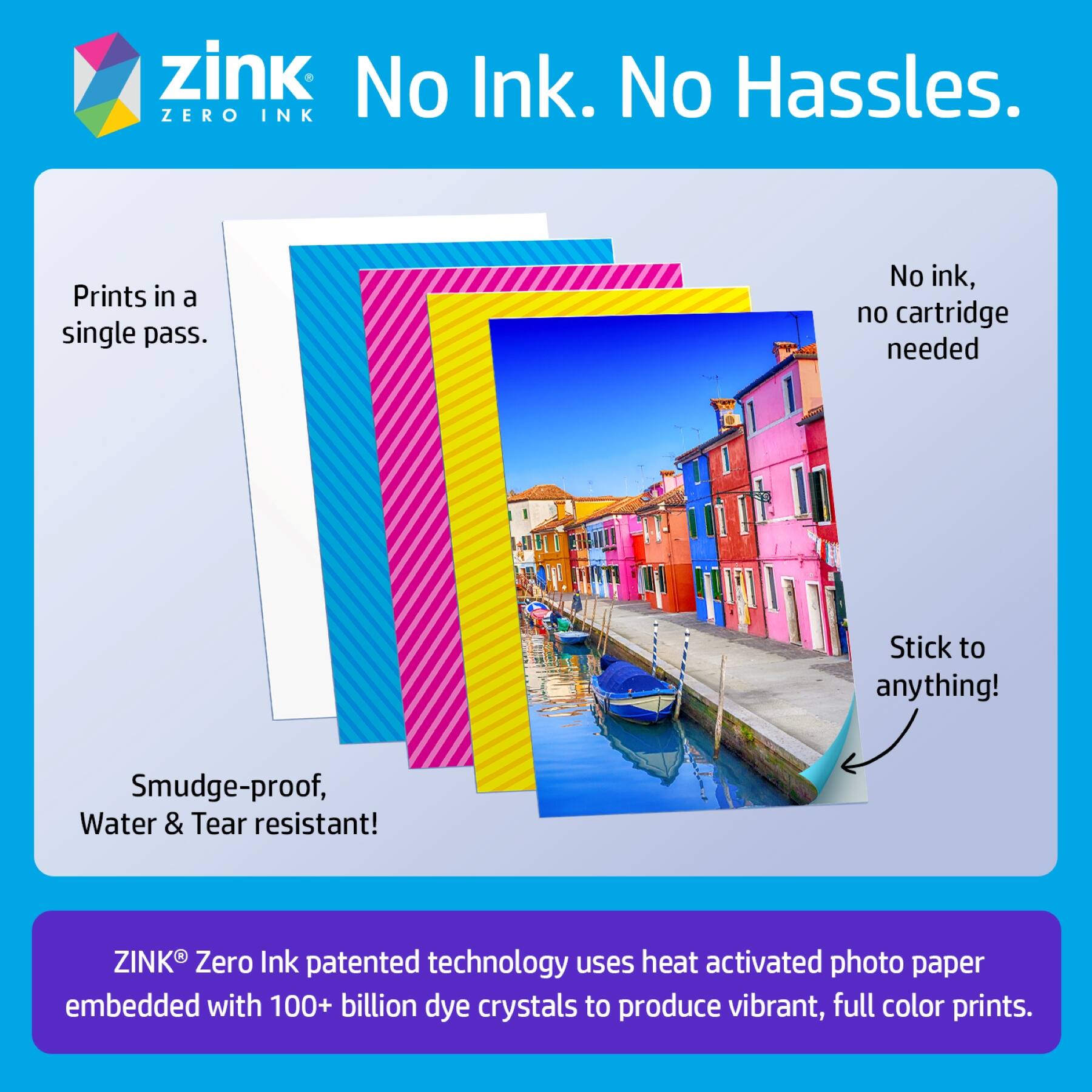 zink  
No Ink. No Hassles.  
ZERO INK

Prints in a single pass.  
No ink, no cartridge needed  
Stick to anything!  
Smudge-proof, Water & Tear resistant!

ZINK® Zero Ink patented technology uses heat activated photo paper embedded with 100+ billion dye crystals to produce vibrant, full color prints.