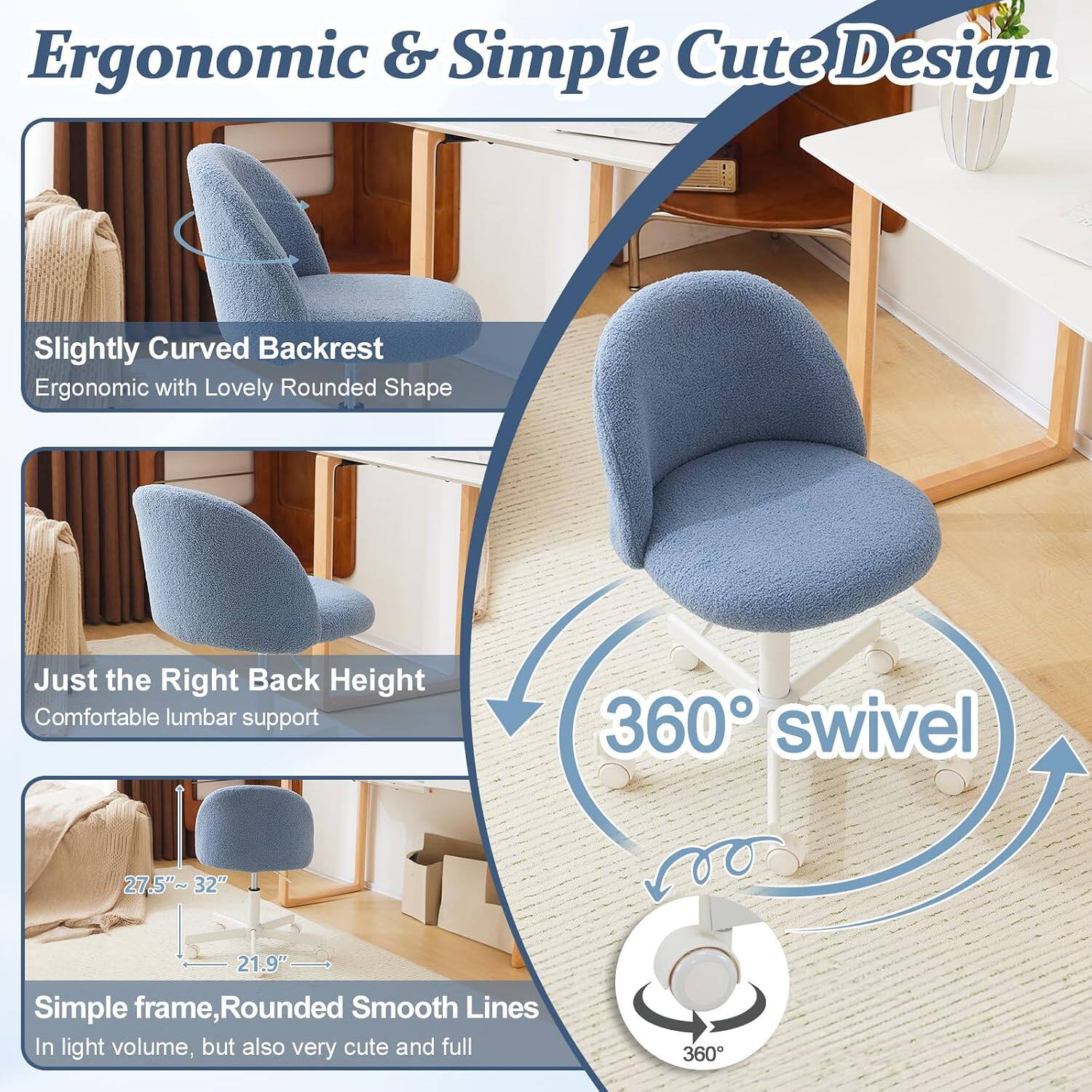 Ergonomic & Simple Cute Design

Slightly Curved Backrest
Ergonomic with Lovely Rounded Shape

Just the Right Back Height
Comfortable lumbar support

360° swivel

27.5"~32" 32" 21.9"

Simple frame, Rounded Smooth Lines
In light volume, but also very cute and full