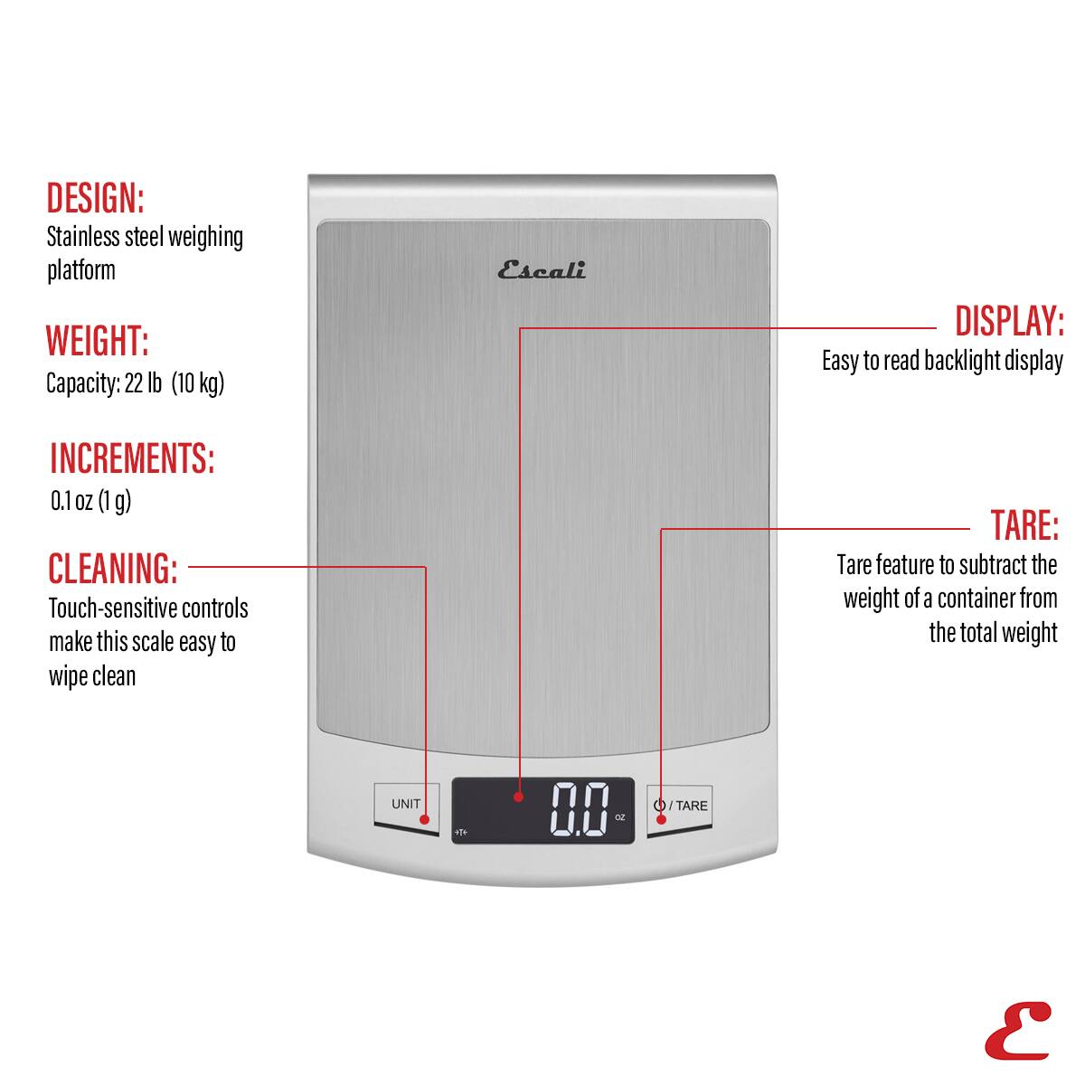 DESIGN: Stainless steel weighing platform
WEIGHT: Capacity: 22 lb (10 kg)
DISPLAY: Easy to read backlight display
INCREMENTS: 0.1 oz (1 g)
CLEANING: Touch-sensitive controls make this scale easy to wipe clean
TARE: Tare feature to subtract the weight of a container from the total weight
UNIT: 0.00
TARE: 0