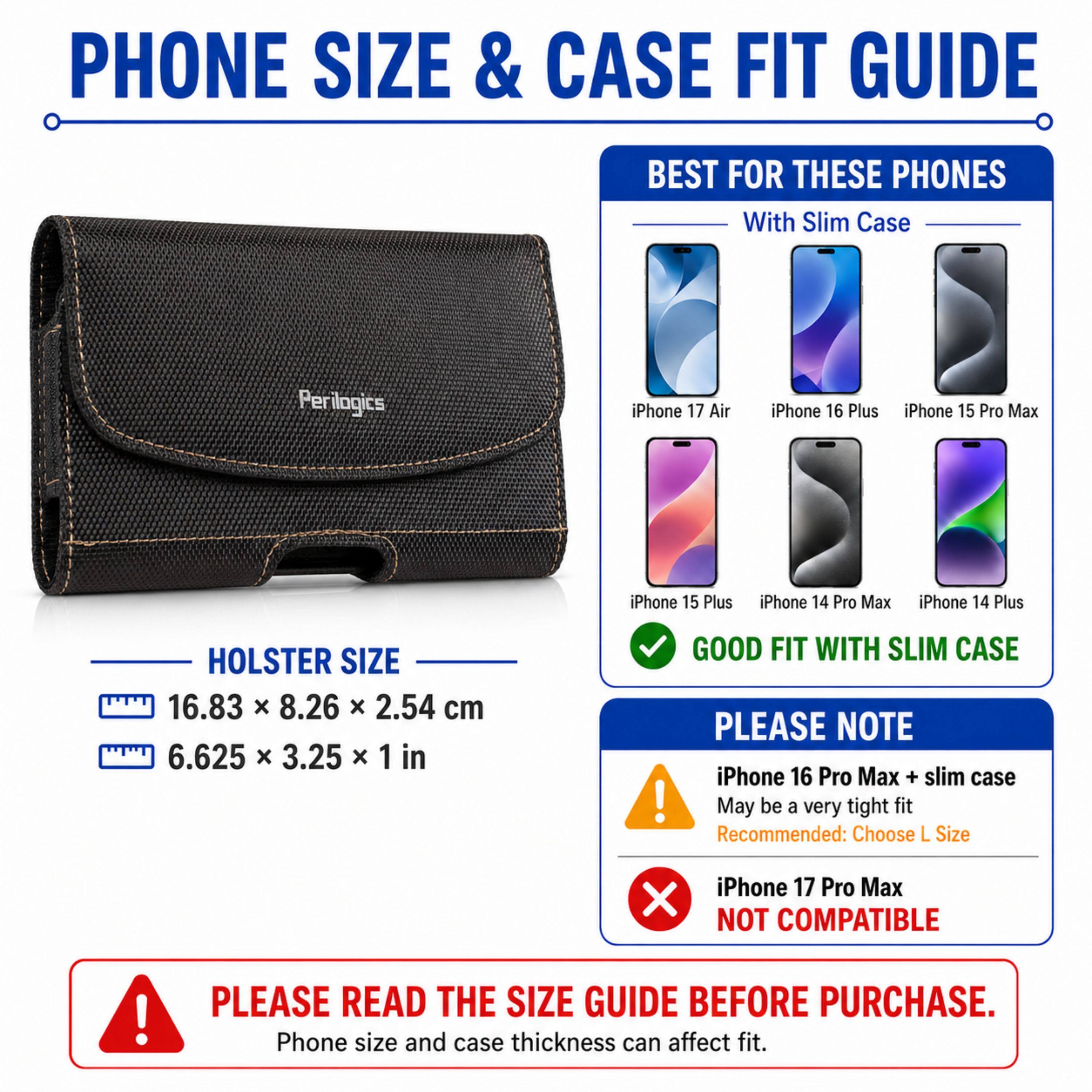 PHONE SIZE & CASE FIT GUIDE

BEST FOR THESE PHONES With Slim Case
Perilogics
iPhone 17 Air
iPhone 16 Plus
iPhone 15 Pro Max
iPhone 15 Plus
iPhone 14 Pro Max
iPhone 14 Plus

HOLSTER SIZE
16.83 x 8.26 x 2.54 cm
6.625 x 3.25 x 1 in

GOOD FIT WITH SLIM CASE

PLEASE NOTE
iPhone 16 Pro Max + slim case May be a very tight fit Recommended: Choose L Size
iPhone 17 Pro Max NOT COMPATIBLE

PLEASE READ THE SIZE GUIDE BEFORE PURCHASE. Phone size and case thickness can affect fit.