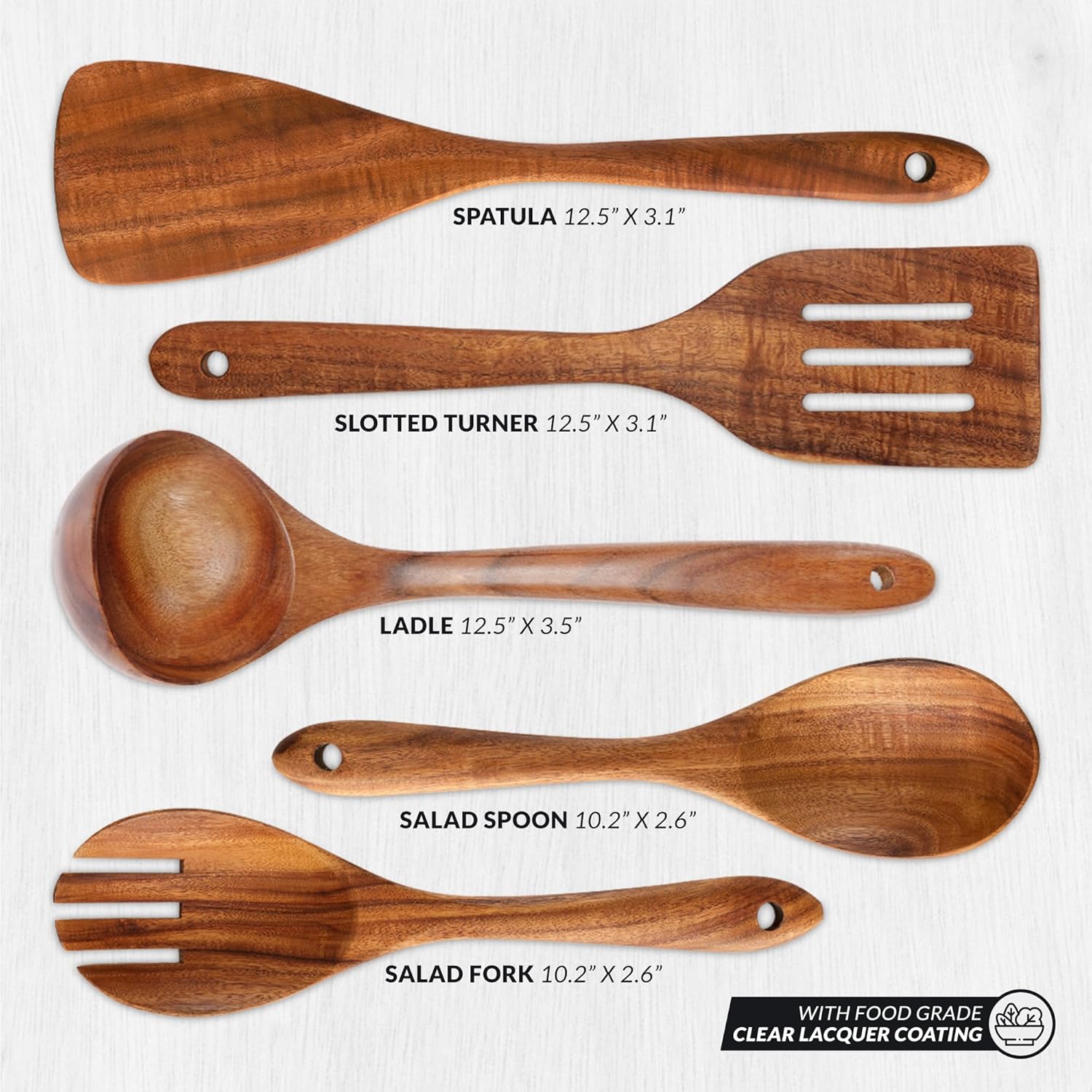 SPATULA 12.5" X 3.1"  
SLOTTED TURNER 12.5" X 3.1"  
LADLE 12.5" X 3.5"  
SALAD SPOON 10.2" X 2.6"  
SALAD FORK 10.2" X 2.6"  

WITH FOOD GRADE CLEAR LACQUER COATING