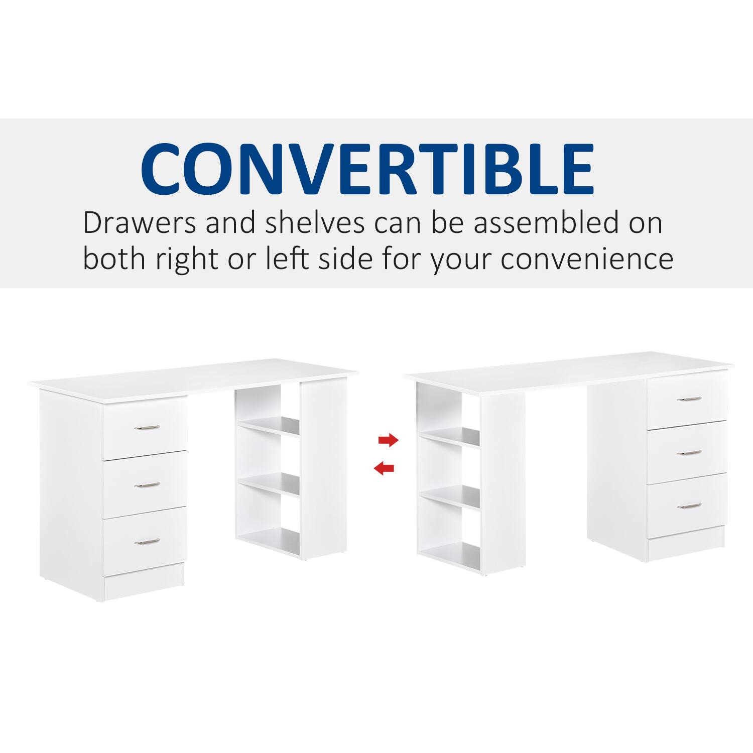 CONVERTIBLE
Drawers and shelves can be assembled on both right or left side for your convenience
