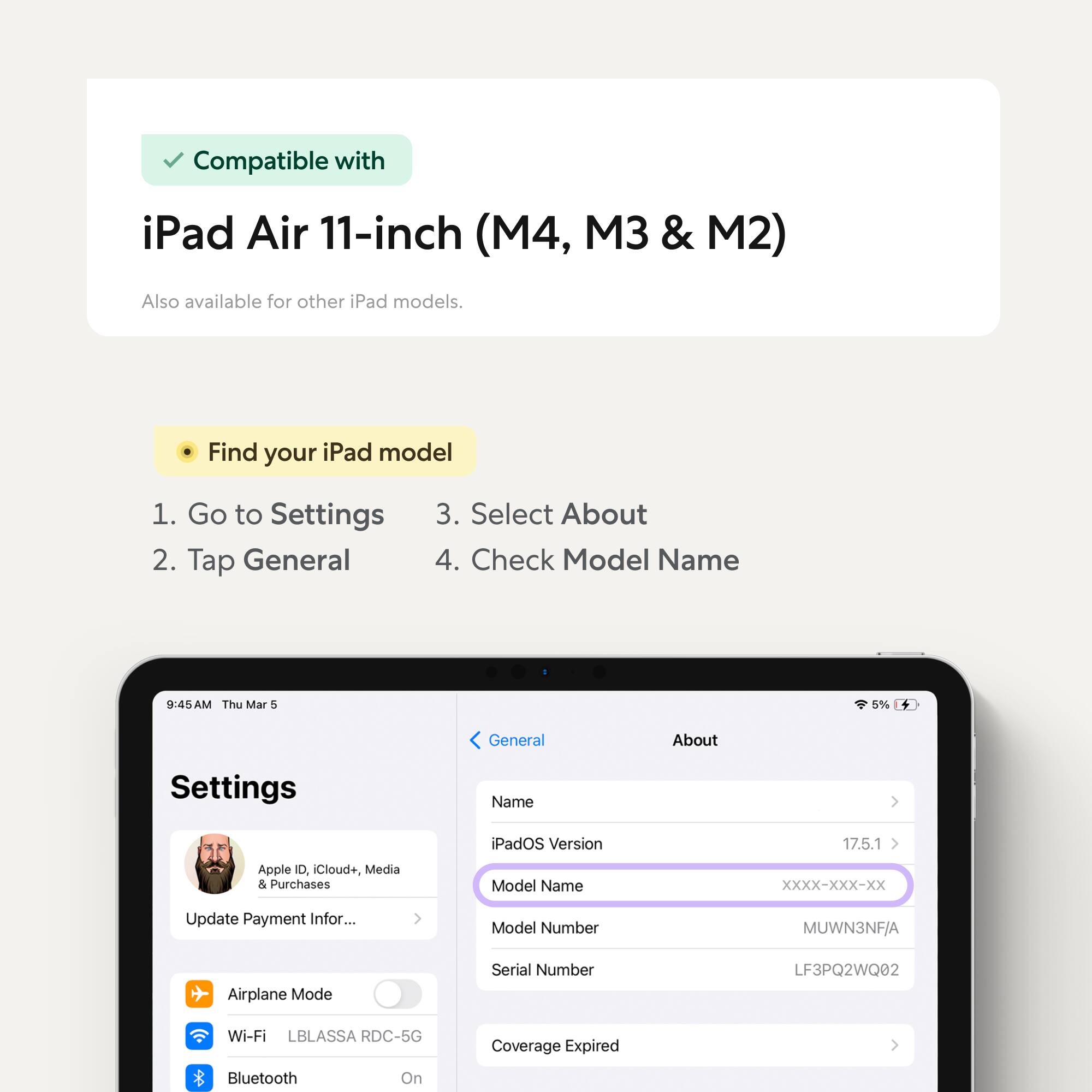 Compatible with iPad Air 11-inch (M4, M3 & M2)  
Also available for other iPad models.

Find your iPad model  
1. Go to Settings  
2. Tap General  
3. Select About  
4. Check Model Name

iPadOS Version: 17.5.1  
Model Name: XXXX-XXX-XX  
Model Number: MUWN3NF/A  
Serial Number: LF3PQ2WQ02  
Wi-Fi: LBLASSA RDC-5G  
Bluetooth: On  
Coverage Expired