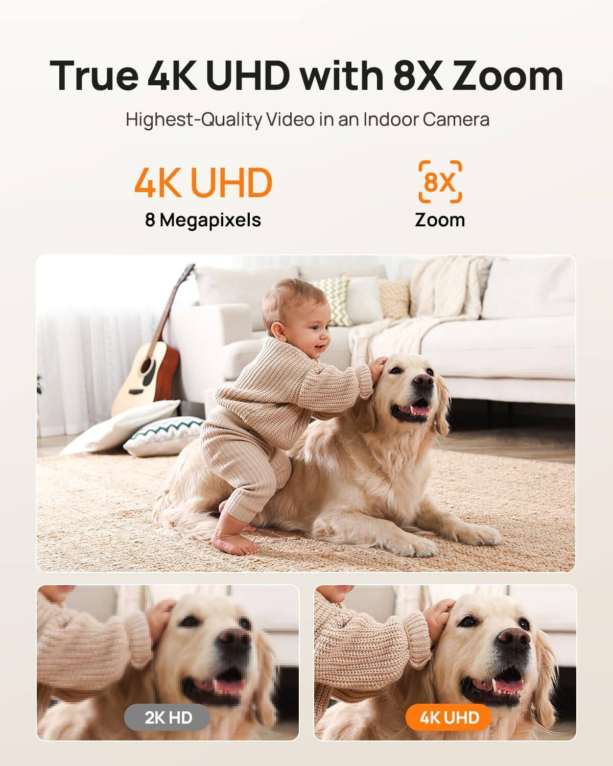 True 4K UHD with 8X Zoom  
Highest-Quality Video in an Indoor Camera  

4K UHD  
8 Megapixels  

8X Zoom  

2K HD  
4K UHD