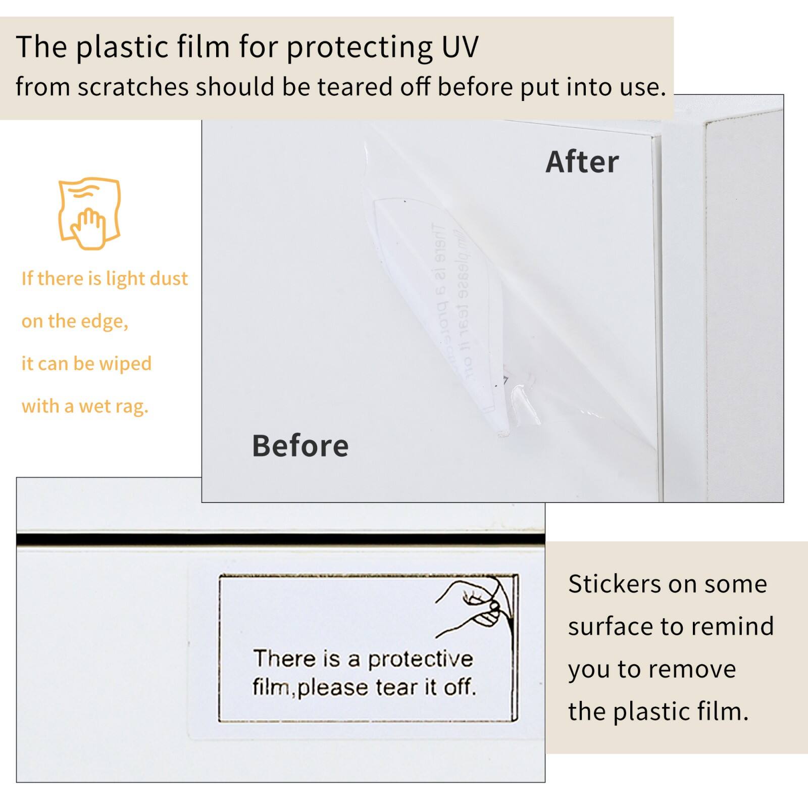 The plastic film for protecting UV from scratches should be torn off before put into use.

If there is light dust on the edge, it can be wiped with a wet rag.

There is a protective film, please tear it off.

Stickers on some surface to remind you to remove the plastic film.