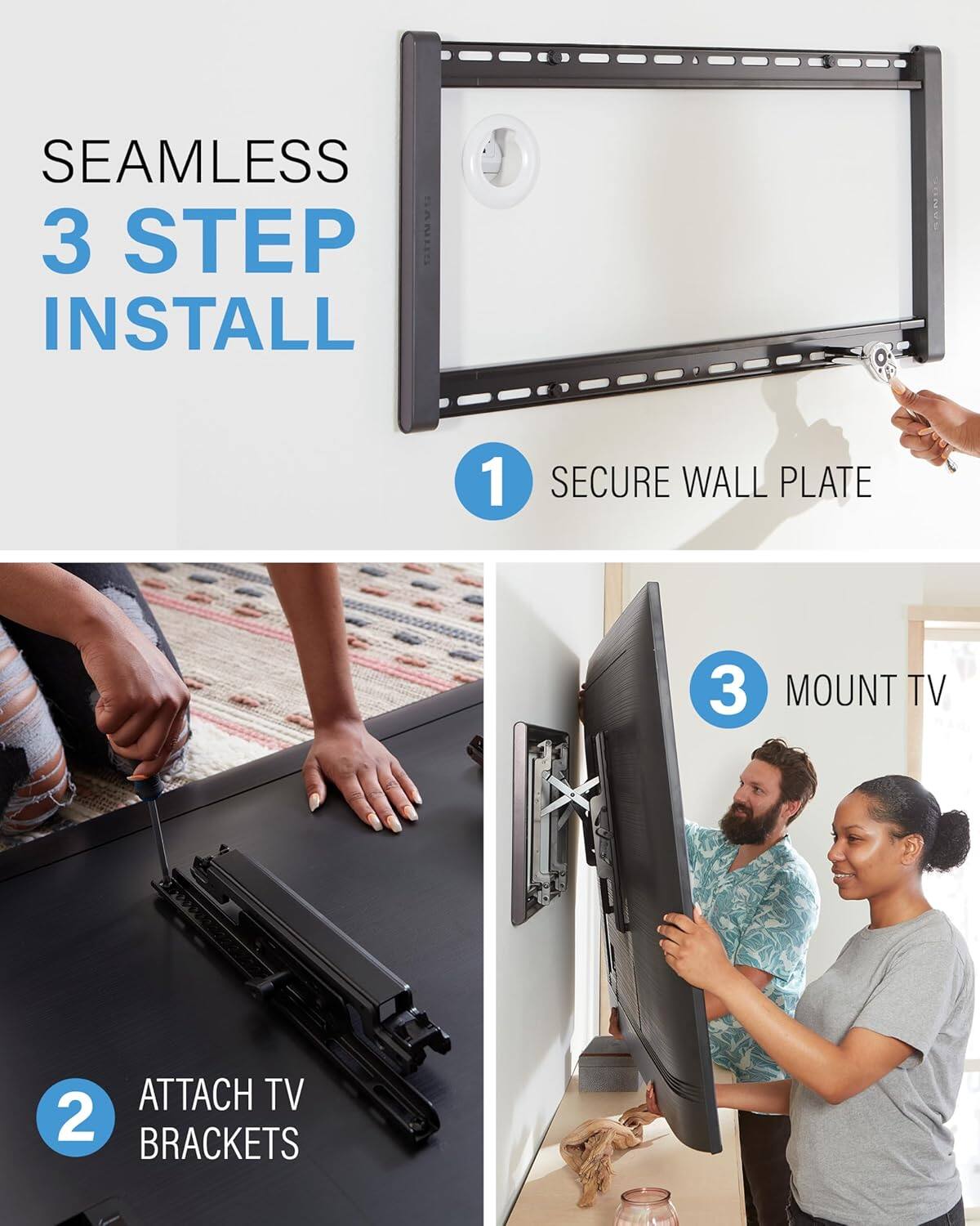 SEAMLESS 3 STEP INSTALL
1 SECURE WALL PLATE
2 ATTACH TV BRACKETS
3 MOUNT TV