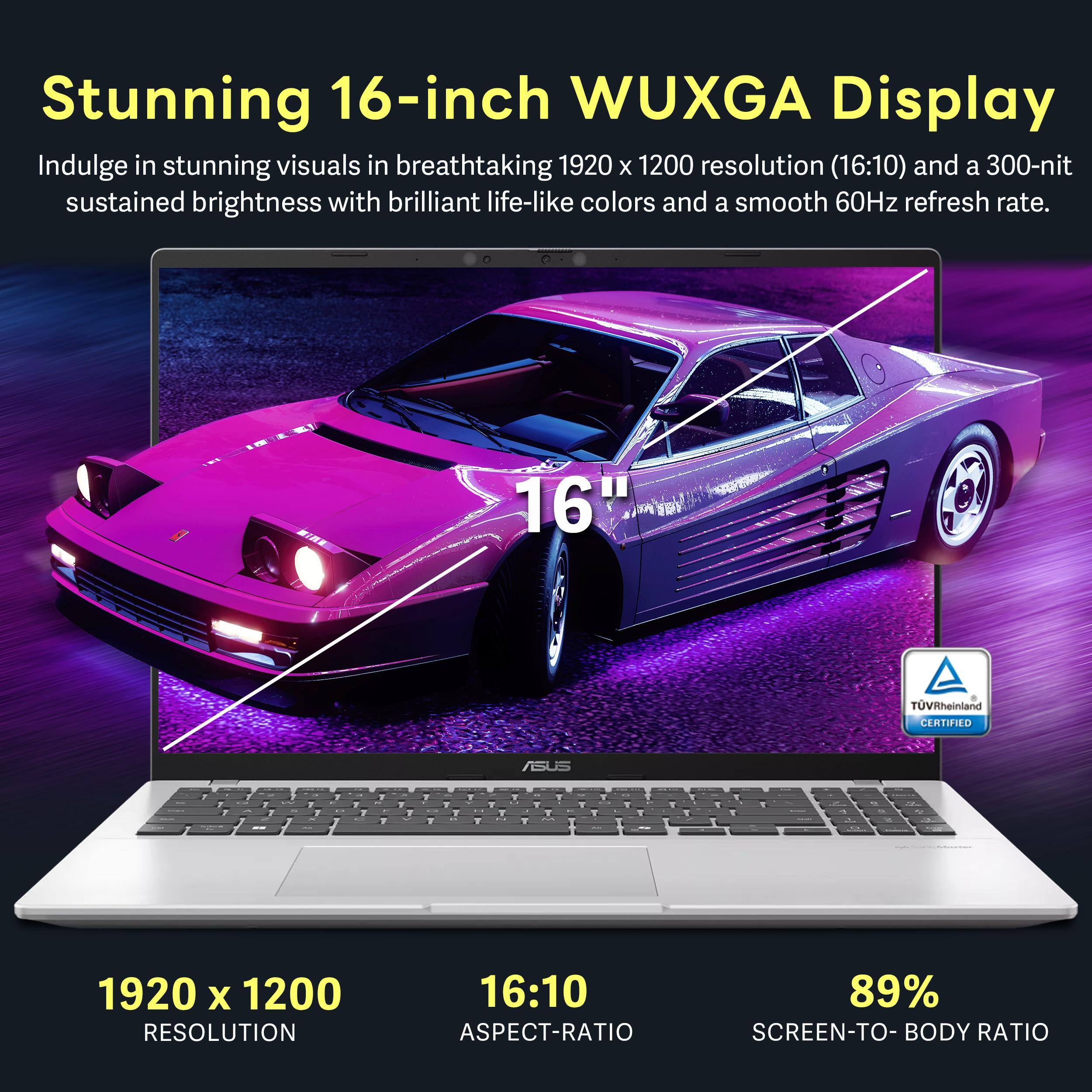Stunning 16-inch WUXGA Display

Indulge in stunning visuals in breathtaking 1920 x 1200 resolution (16:10) and a 300-nit sustained brightness with brilliant life-like colors and a smooth 60Hz refresh rate.

- 1920 x 1200 RESOLUTION
- 16:10 ASPECT-RATIO
- 89% SCREEN-TO-BODY RATIO

TÜV Rheinland CERTIFIED