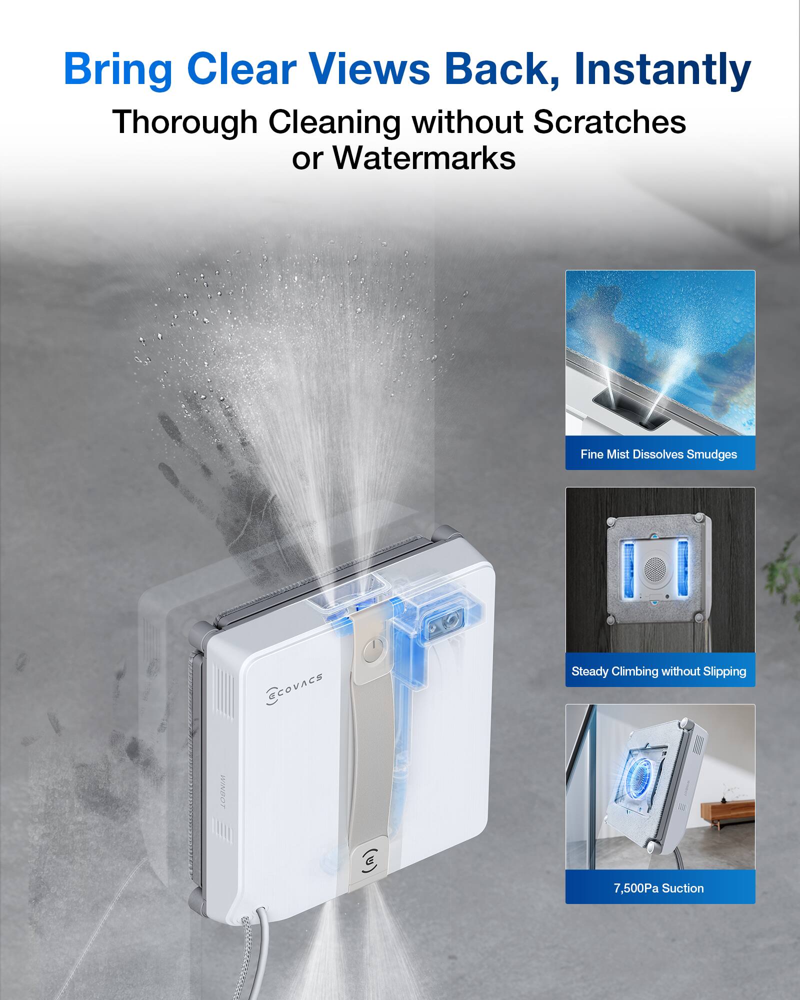 Bring Clear Views Back, Instantly  
Thorough Cleaning without Scratches or Watermarks  

Fine Mist Dissolves Smudges  
Steady Climbing without Slipping  
7,500Pa Suction