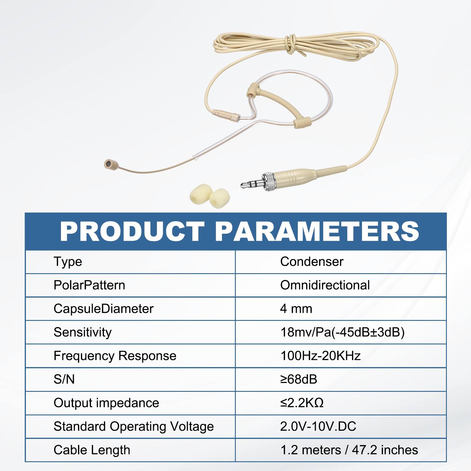 PRODUCT PARAMETERS

Type: Condenser  
Polar Pattern: Omnidirectional  
Capsule Diameter: 4 mm  
Sensitivity: 18mv/Pa (-45dB ±3dB)  
Frequency Response: 100Hz-20KHz  
S/N: ≥68dB  
Output Impedance: ≤2.2KΩ  
Standard Operating Voltage: 2.0V-10V DC  
Cable Length: 1.2 meters / 47.2 inches