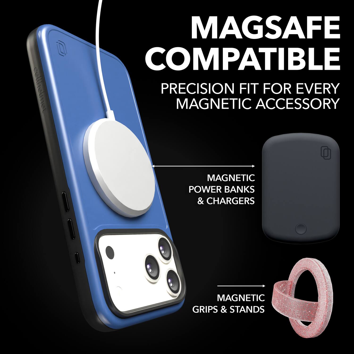 MAGSAFE COMPATIBLE  
PRECISION FIT FOR EVERY MAGNETIC ACCESSORY  

MAGNETIC POWER BANKS & CHARGERS  
MAGNETIC GRIPS & STANDS
