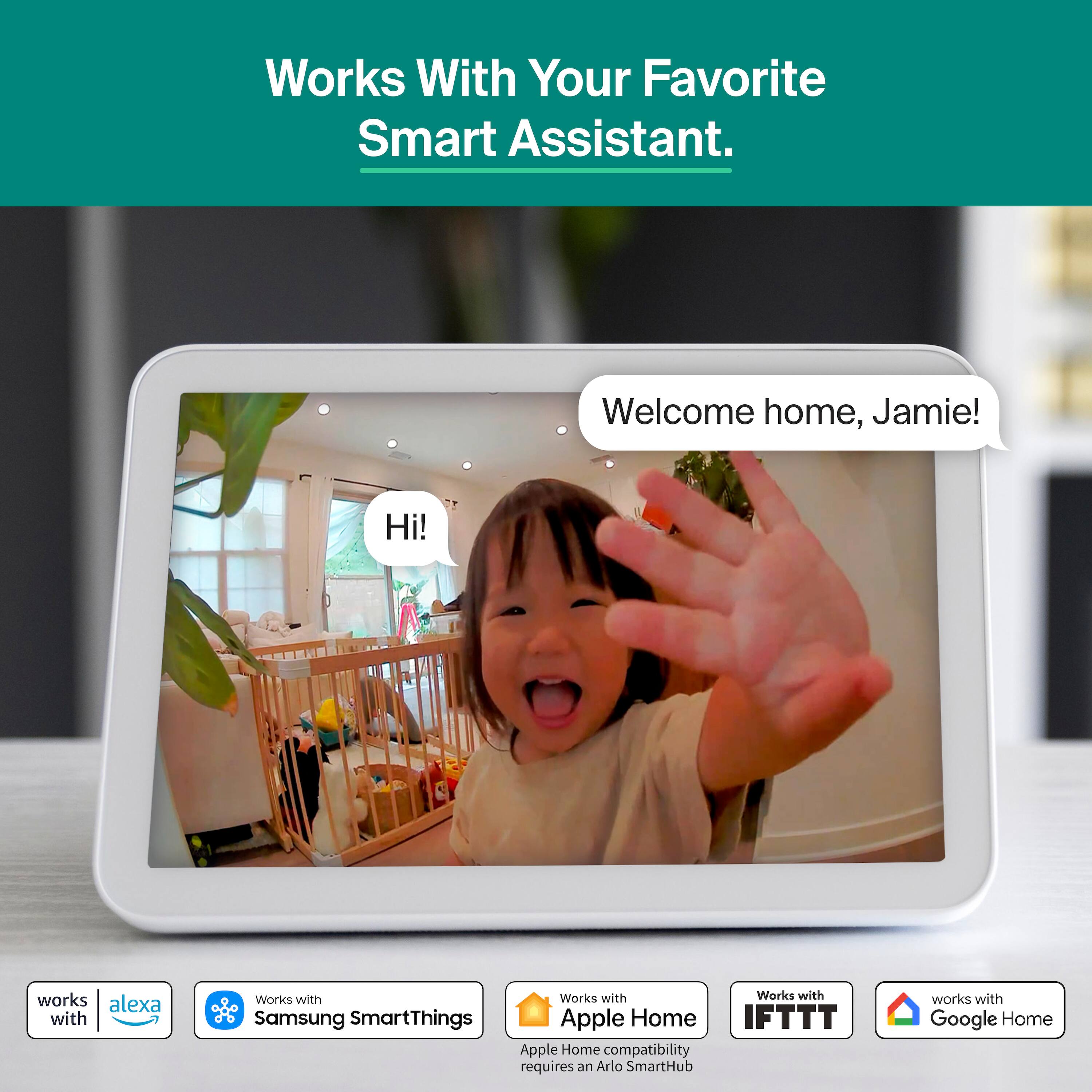 Works With Your Favorite Smart Assistant.  
Welcome home, Jamie!  
Hi!  

Works with Alexa  
Works with Samsung SmartThings  
Apple Home compatibility requires an Arlo SmartHub  
Works with IFTTT  
Works with Google Home