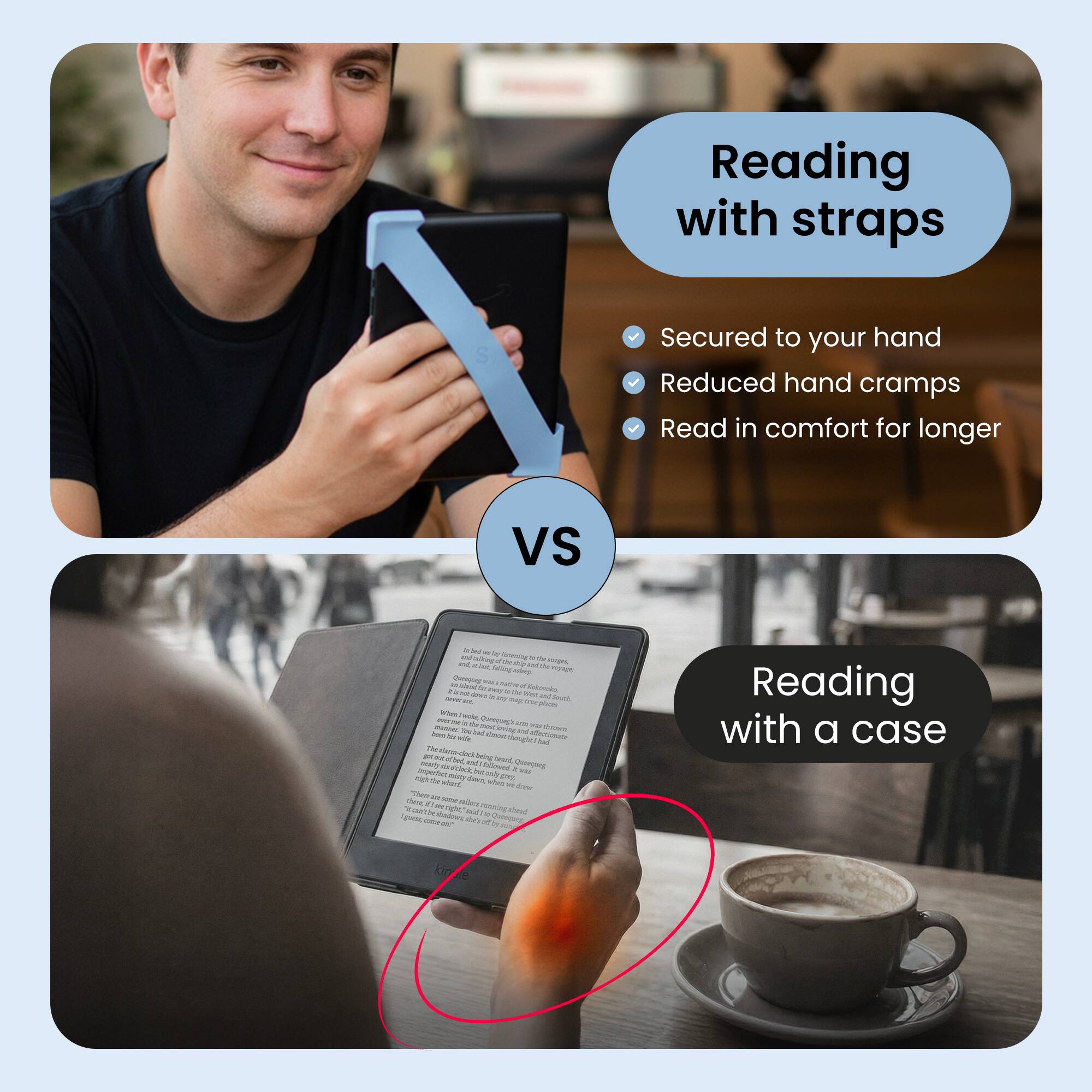 Reading with straps  
- Secured to your hand  
- Reduced hand cramps  
- Read in comfort for longer  

VS  

Reading with a case