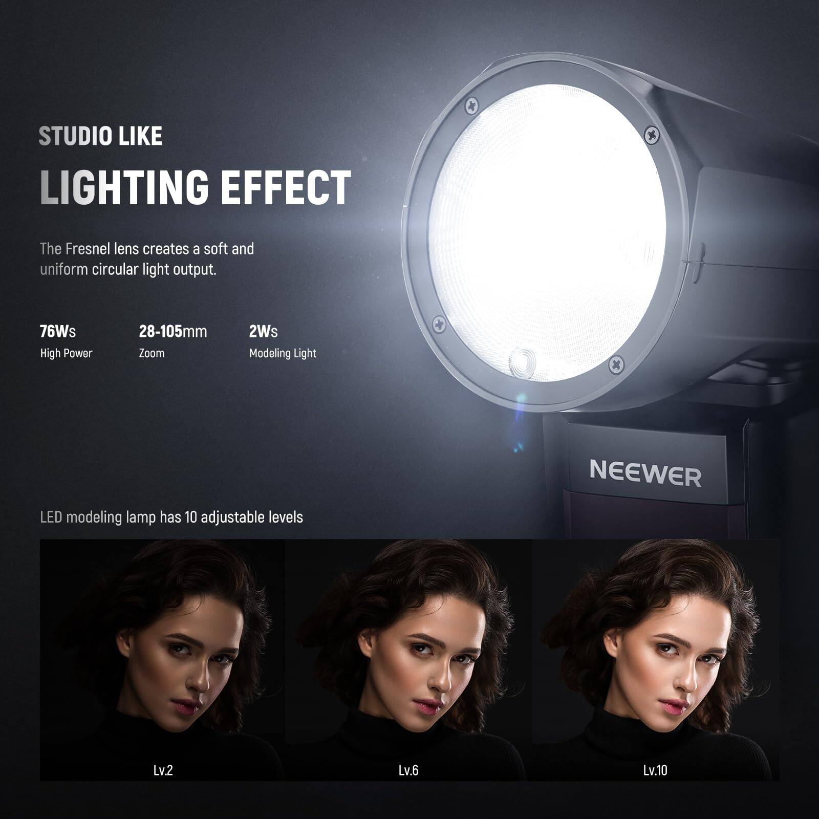 STUDIO LIKE LIGHTING EFFECT

The Fresnel lens creates a soft and uniform circular light output.

76Ws High Power  
28-105mm Zoom  
2Ws Modeling Light

LED modeling lamp has 10 adjustable levels

Lv.2  
Lv.6  
Lv.10